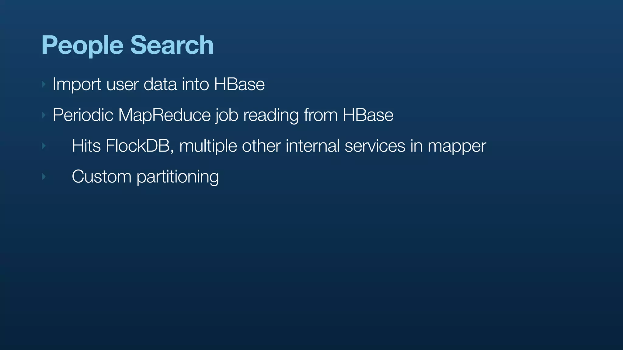 People Search
‣   Import user data into HBase
‣   Periodic MapReduce job reading from HBase
‣     Hits FlockDB, multiple other internal services in mapper
‣     Custom partitioning
 
