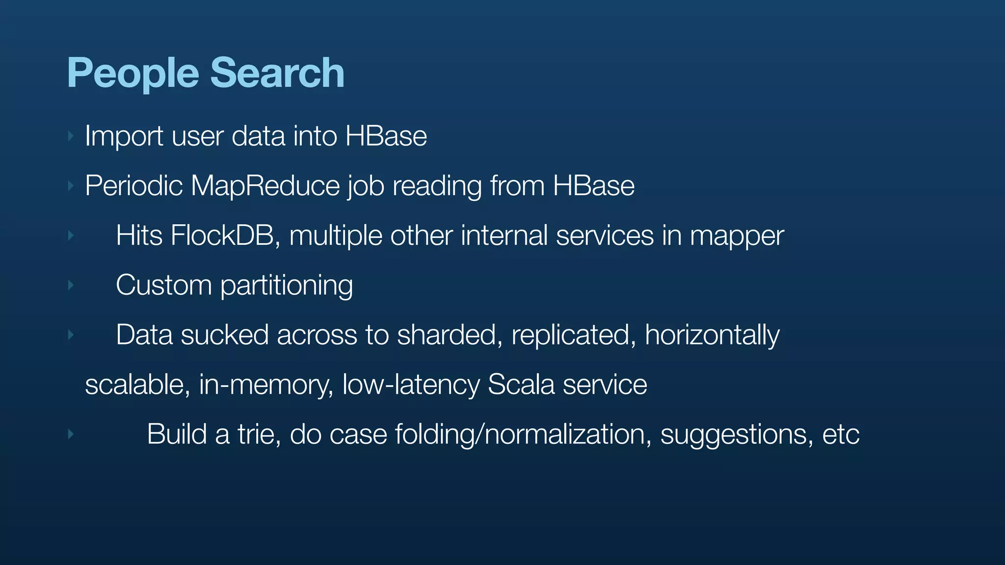 People Search
‣   Import user data into HBase
‣   Periodic MapReduce job reading from HBase
‣     Hits FlockDB, multiple other internal services in mapper
‣     Custom partitioning
‣     Data sucked across to sharded, replicated, horizontally
    scalable, in-memory, low-latency Scala service
‣        Build a trie, do case folding/normalization, suggestions, etc
 