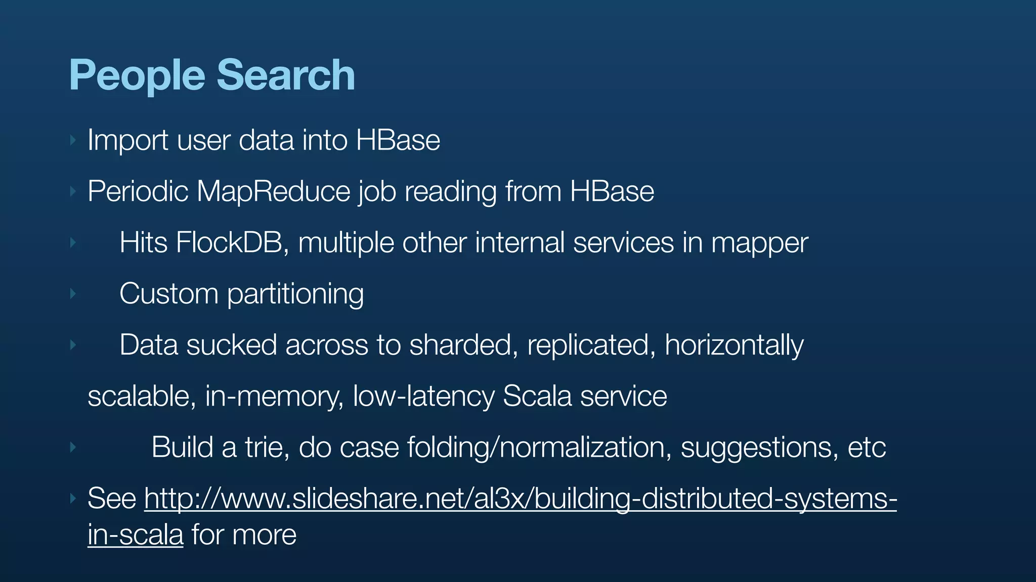 People Search
‣   Import user data into HBase
‣   Periodic MapReduce job reading from HBase
‣     Hits FlockDB, multiple other internal services in mapper
‣     Custom partitioning
‣     Data sucked across to sharded, replicated, horizontally
    scalable, in-memory, low-latency Scala service
‣        Build a trie, do case folding/normalization, suggestions, etc
‣   See http://www.slideshare.net/al3x/building-distributed-systems-
    in-scala for more
 