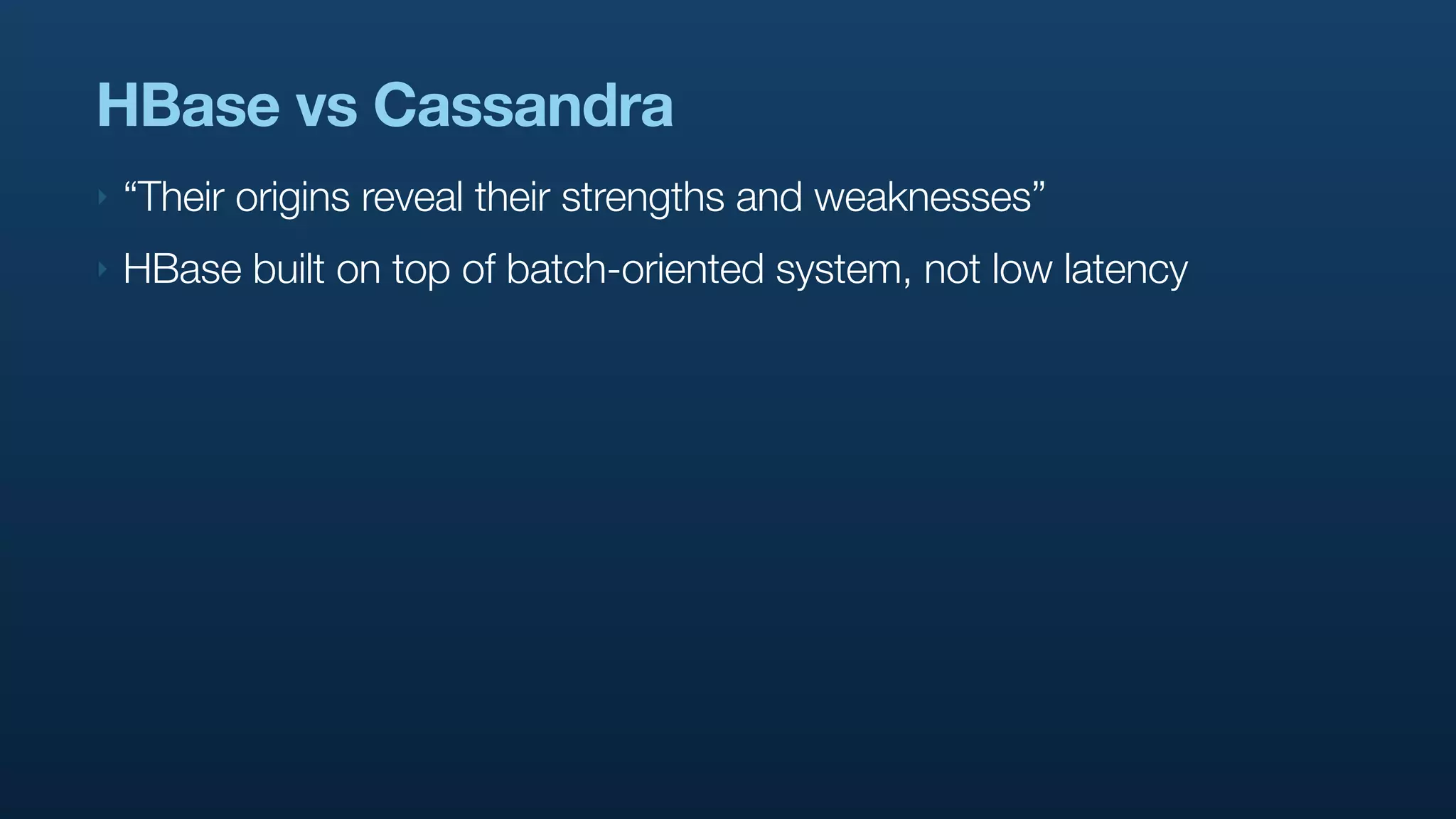 HBase vs Cassandra
‣   “Their origins reveal their strengths and weaknesses”
‣   HBase built on top of batch-oriented system, not low latency
 