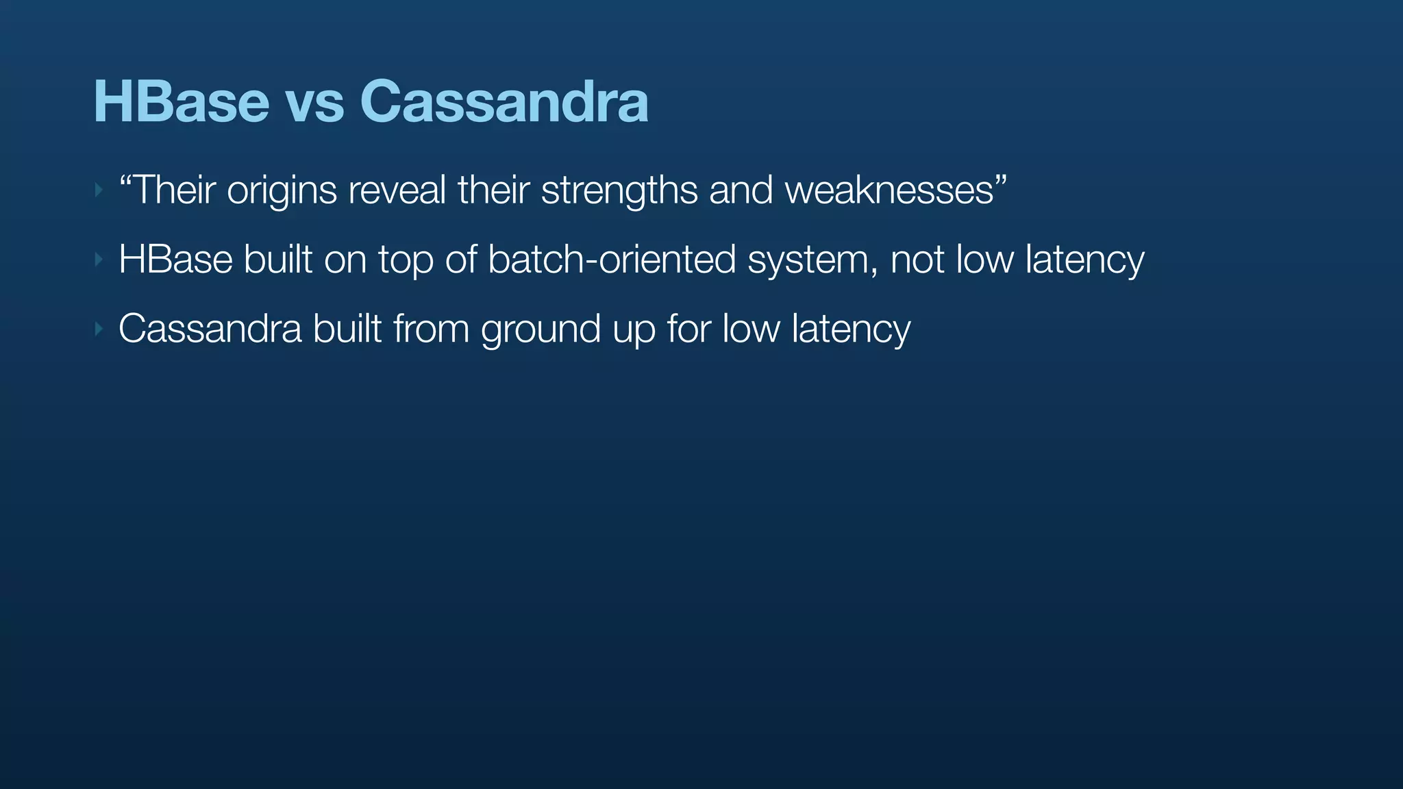 HBase vs Cassandra
‣   “Their origins reveal their strengths and weaknesses”
‣   HBase built on top of batch-oriented system, not low latency
‣   Cassandra built from ground up for low latency
 
