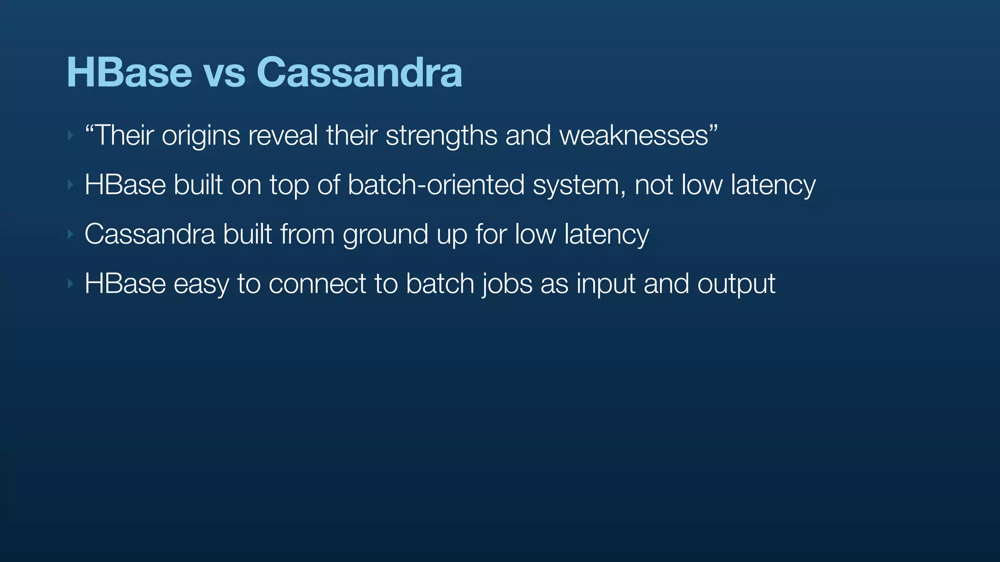 HBase vs Cassandra
‣   “Their origins reveal their strengths and weaknesses”
‣   HBase built on top of batch-oriented system, not low latency
‣   Cassandra built from ground up for low latency
‣   HBase easy to connect to batch jobs as input and output
 