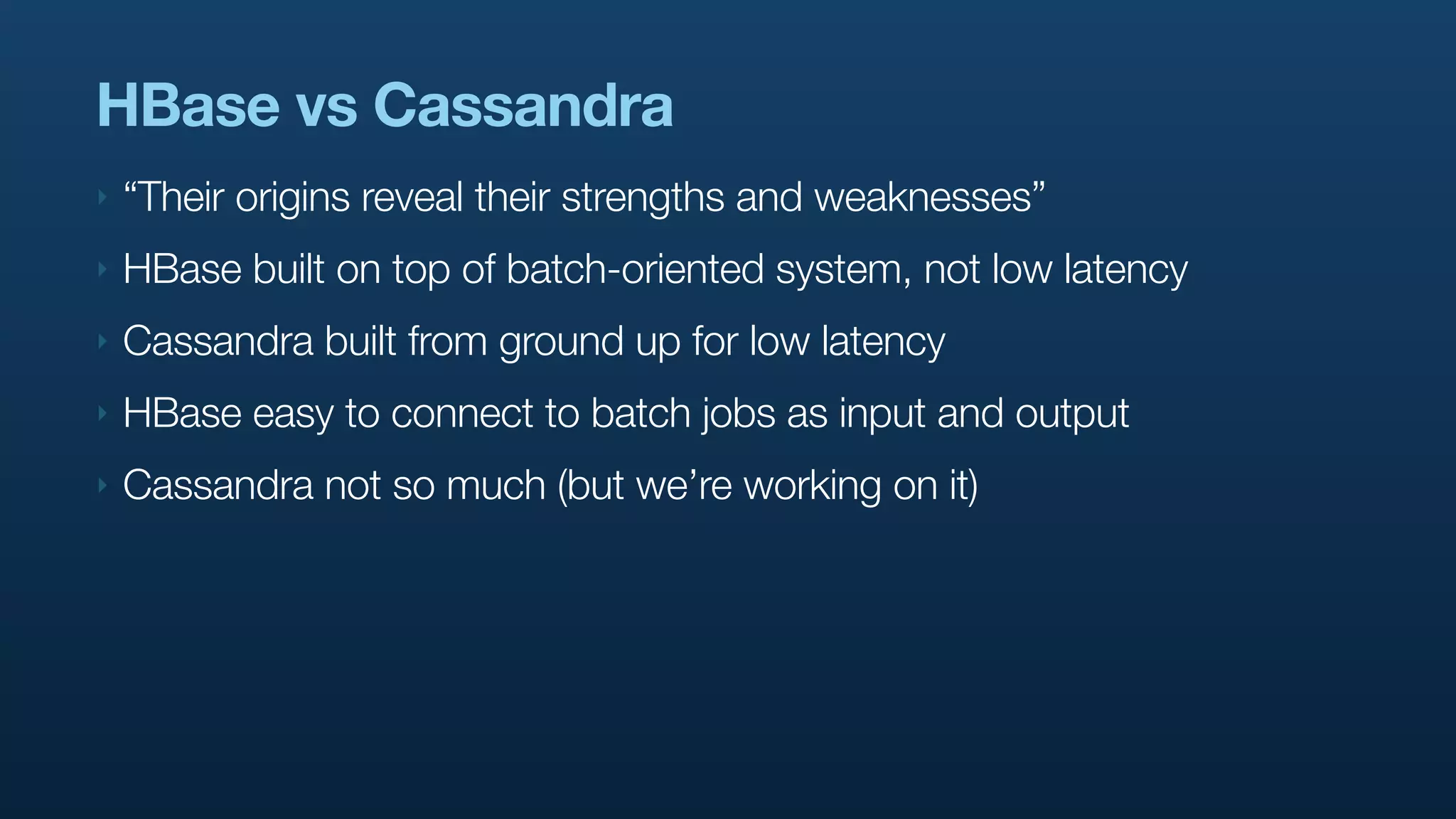 HBase vs Cassandra
‣   “Their origins reveal their strengths and weaknesses”
‣   HBase built on top of batch-oriented system, not low latency
‣   Cassandra built from ground up for low latency
‣   HBase easy to connect to batch jobs as input and output
‣   Cassandra not so much (but we’re working on it)
 