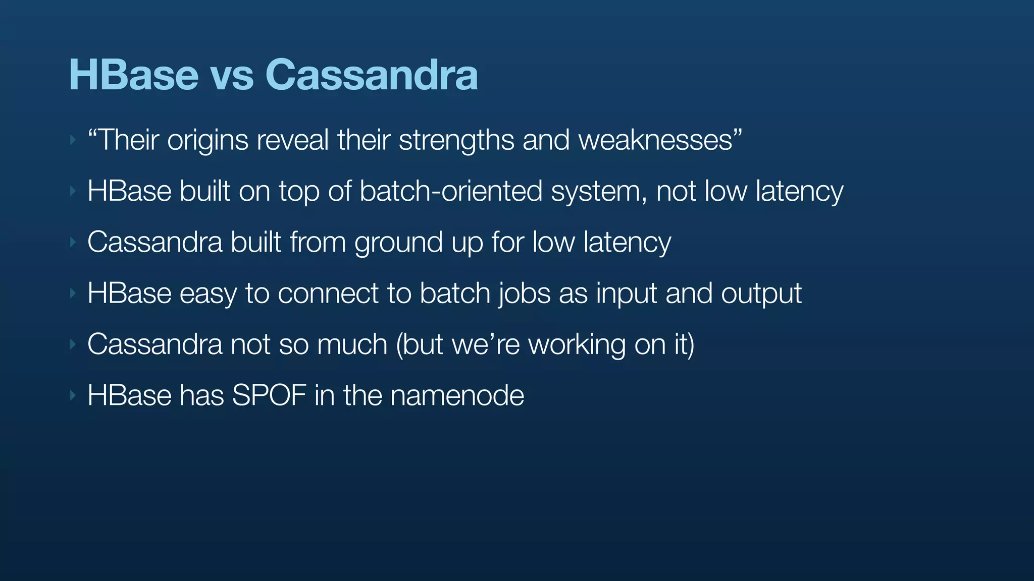 HBase vs Cassandra
‣   “Their origins reveal their strengths and weaknesses”
‣   HBase built on top of batch-oriented system, not low latency
‣   Cassandra built from ground up for low latency
‣   HBase easy to connect to batch jobs as input and output
‣   Cassandra not so much (but we’re working on it)
‣   HBase has SPOF in the namenode
 