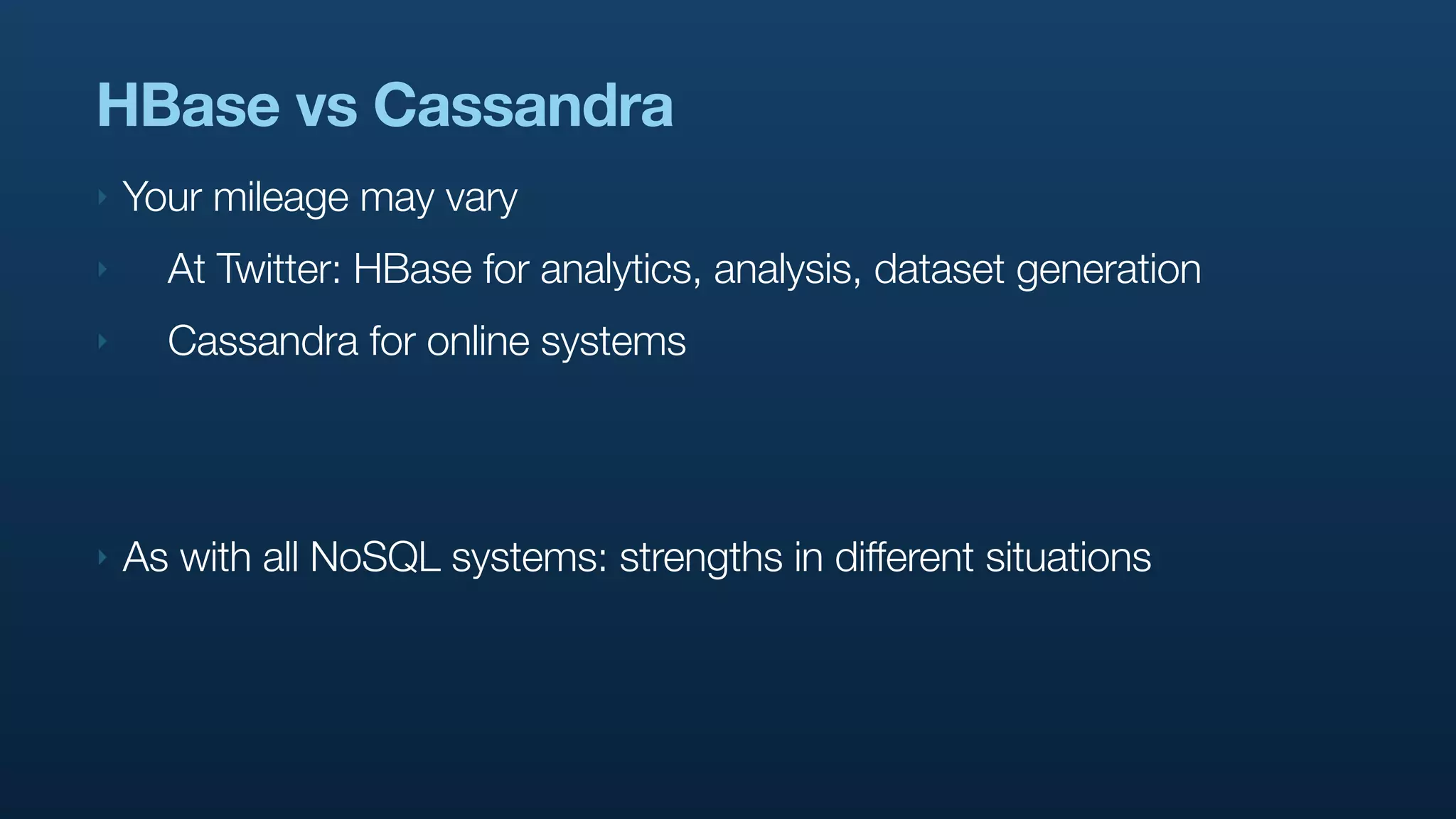 HBase vs Cassandra
‣   Your mileage may vary
‣     At Twitter: HBase for analytics, analysis, dataset generation
‣     Cassandra for online systems




‣   As with all NoSQL systems: strengths in different situations
 