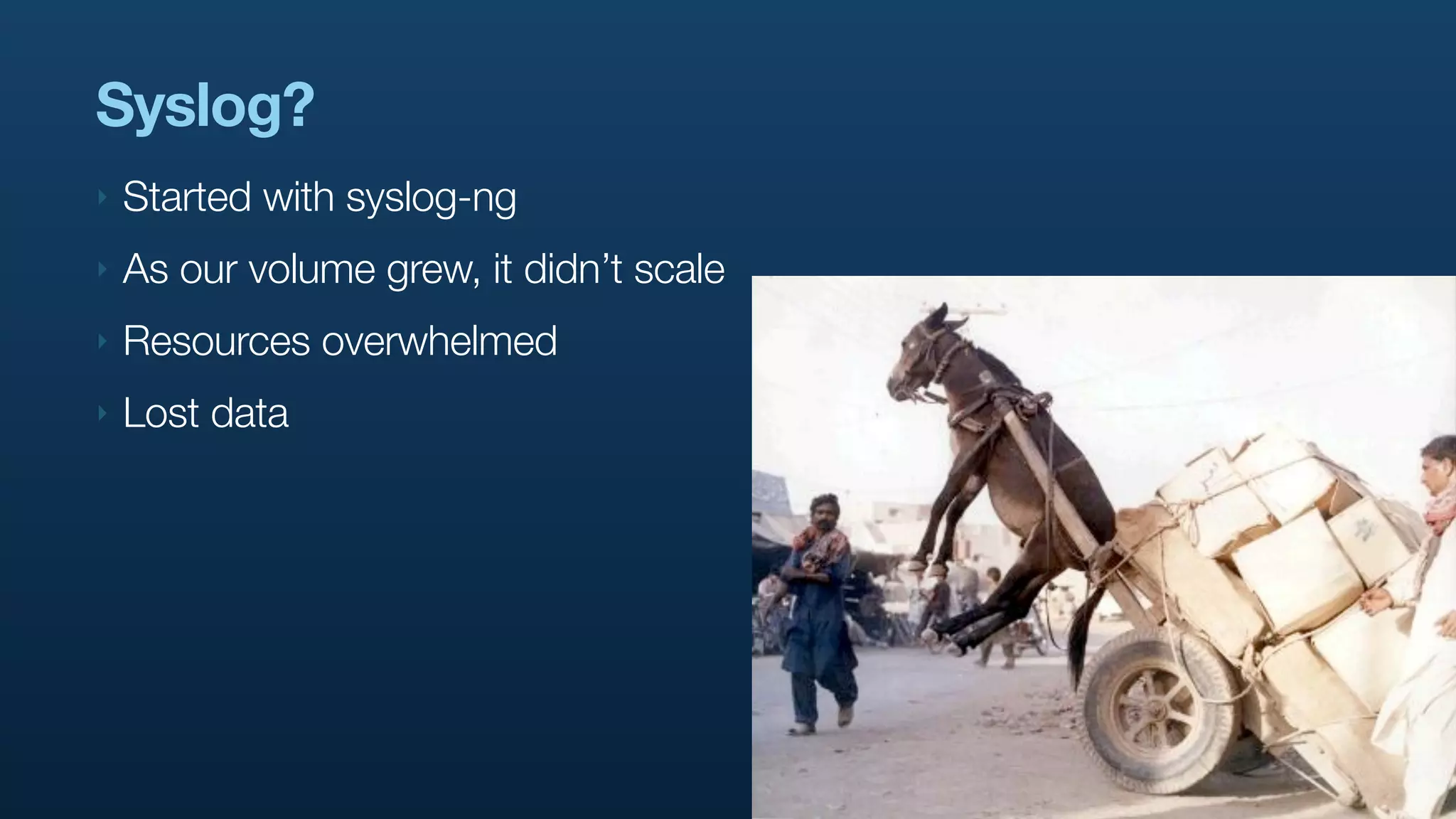 Syslog?
‣   Started with syslog-ng
‣   As our volume grew, it didn’t scale
‣   Resources overwhelmed
‣   Lost data
 