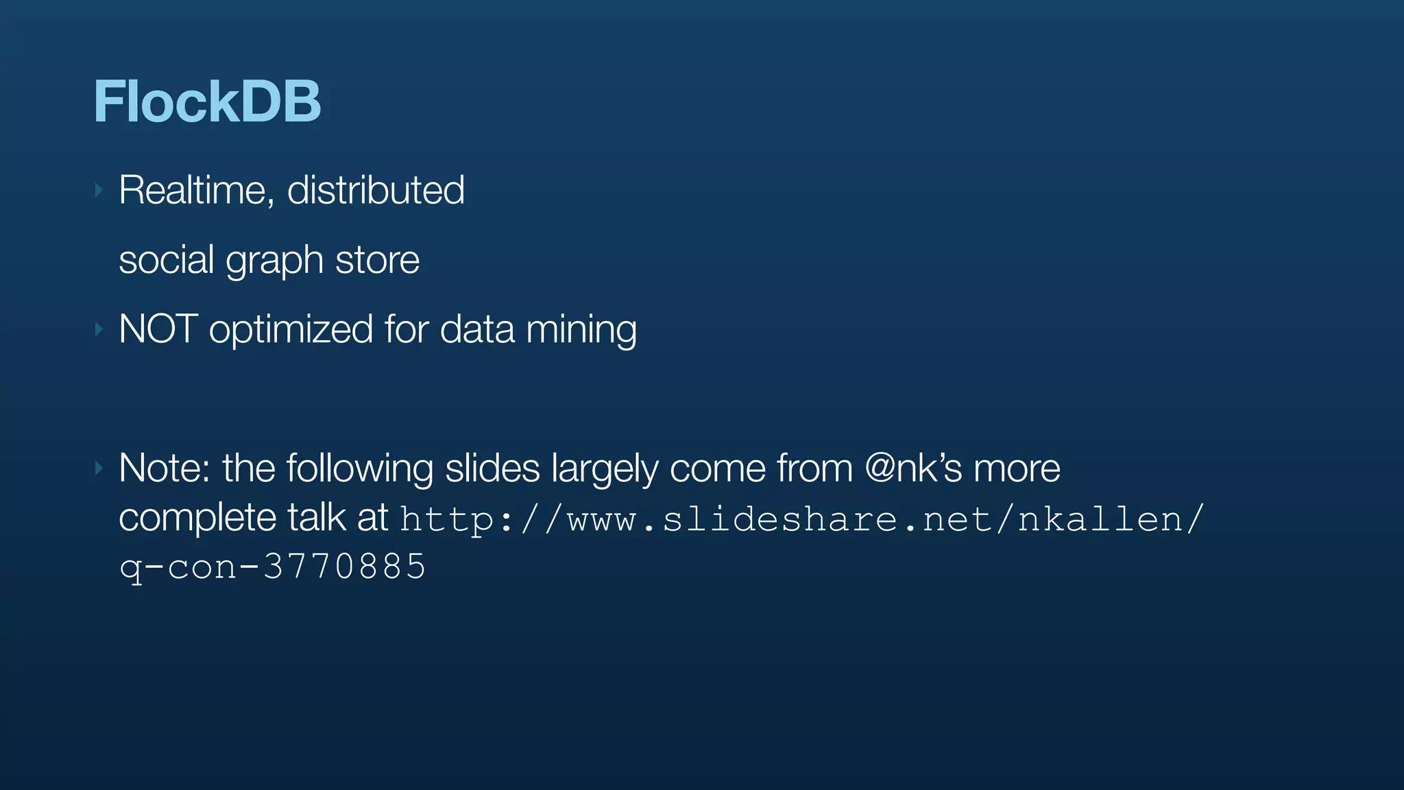 FlockDB
‣   Realtime, distributed
    social graph store
‣   NOT optimized for data mining


‣   Note: the following slides largely come from @nk’s more
    complete talk at http://www.slideshare.net/nkallen/
    q-con-3770885
 