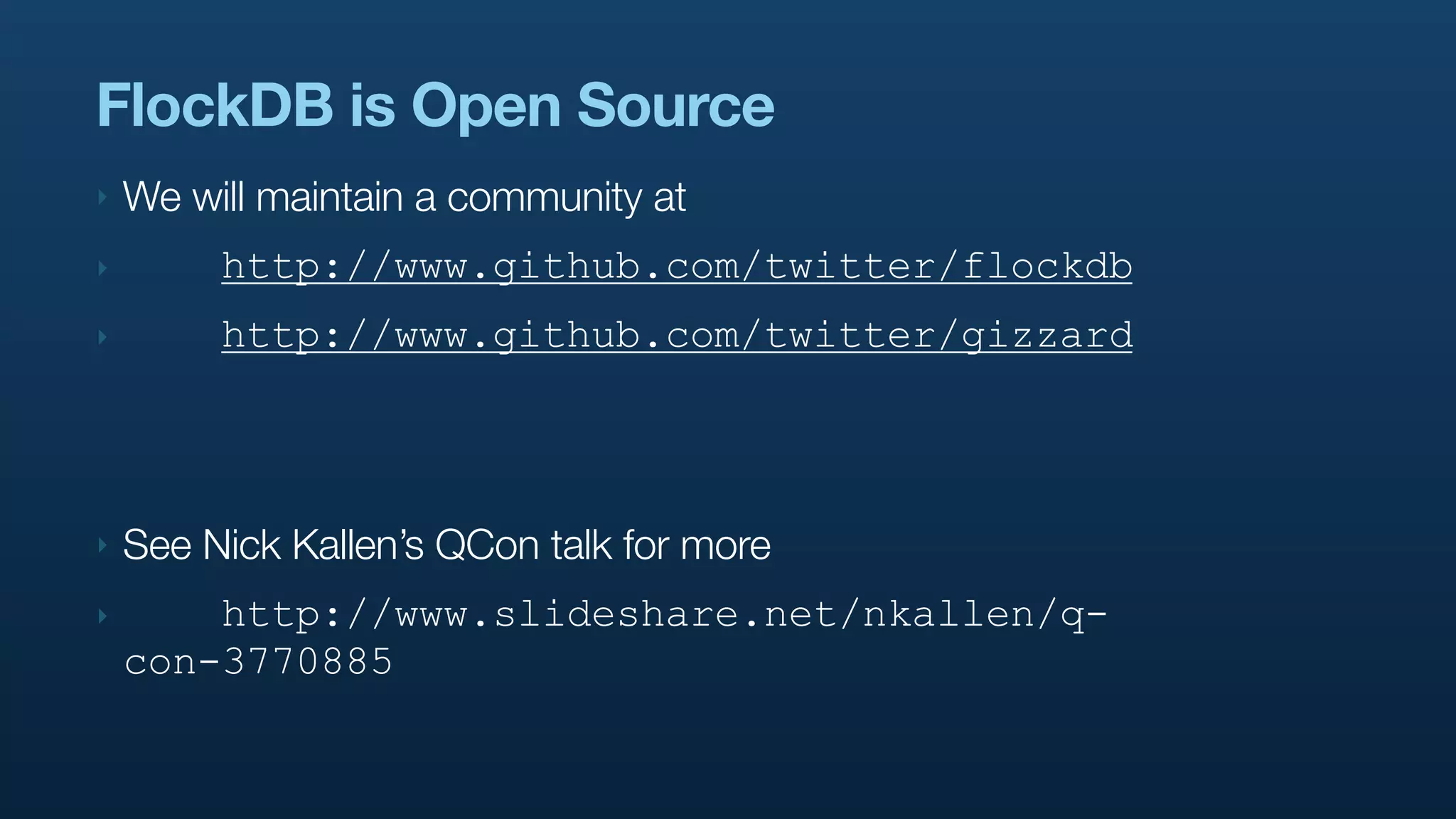 FlockDB is Open Source
‣   We will maintain a community at
‣        http://www.github.com/twitter/flockdb
‣        http://www.github.com/twitter/gizzard



‣   See Nick Kallen’s QCon talk for more
‣       http://www.slideshare.net/nkallen/q-
    con-3770885
 