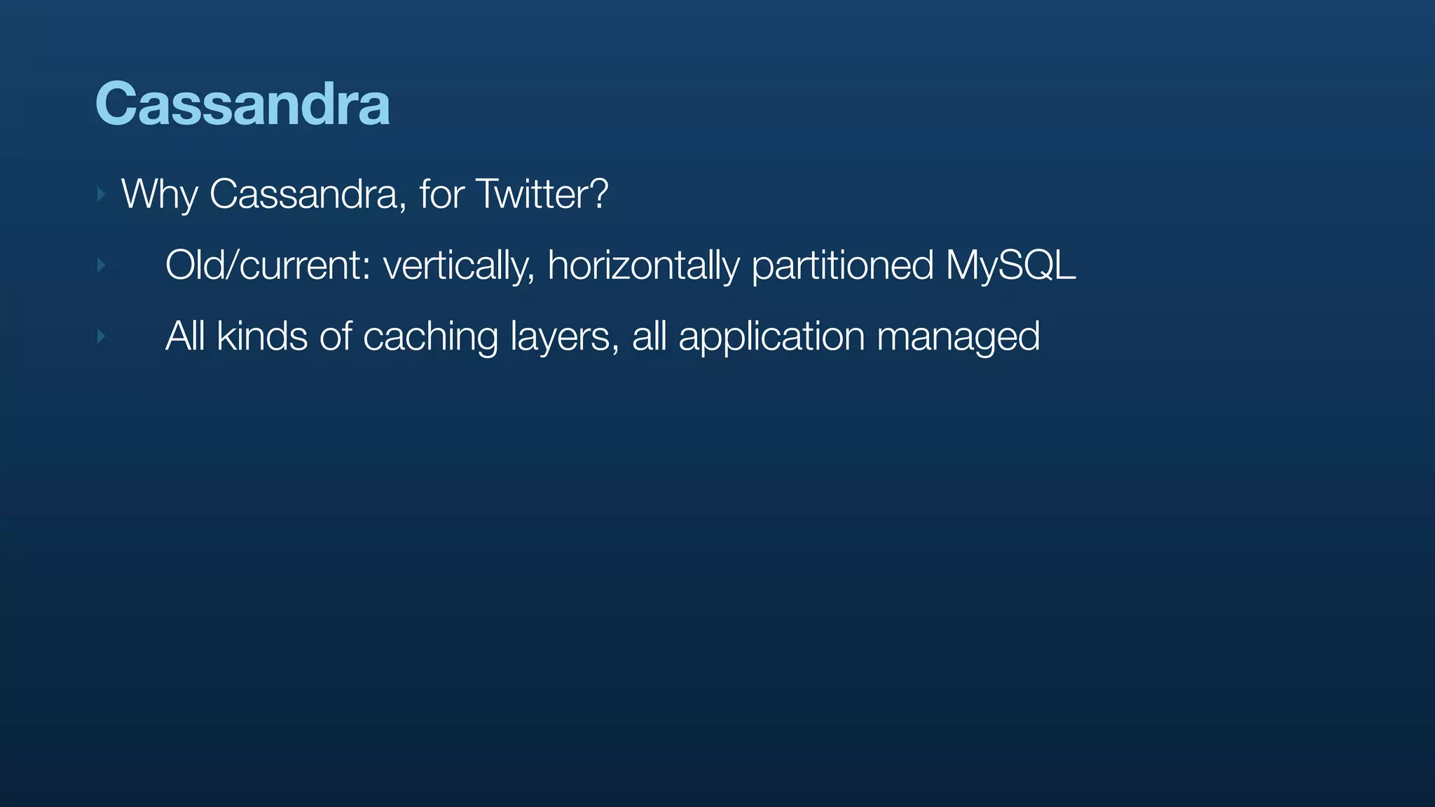 Cassandra
‣   Why Cassandra, for Twitter?
‣     Old/current: vertically, horizontally partitioned MySQL
‣     All kinds of caching layers, all application managed
 