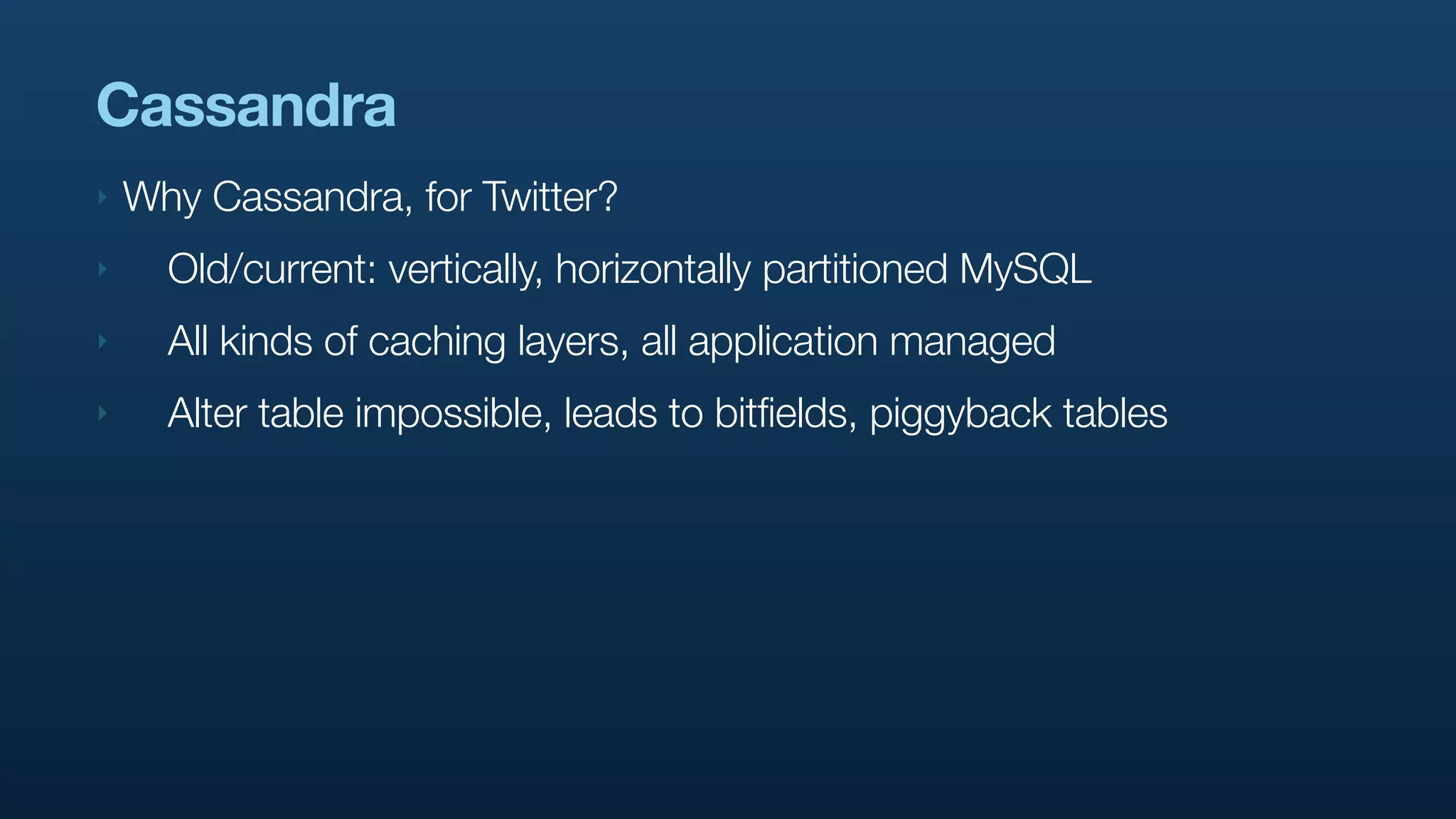 Cassandra
‣   Why Cassandra, for Twitter?
‣     Old/current: vertically, horizontally partitioned MySQL
‣     All kinds of caching layers, all application managed
‣     Alter table impossible, leads to bitfields, piggyback tables
 