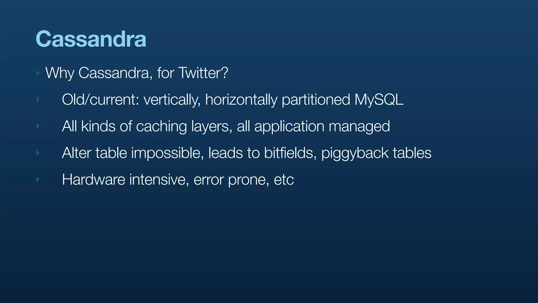 Cassandra
‣   Why Cassandra, for Twitter?
‣     Old/current: vertically, horizontally partitioned MySQL
‣     All kinds of caching layers, all application managed
‣     Alter table impossible, leads to bitfields, piggyback tables
‣     Hardware intensive, error prone, etc
 