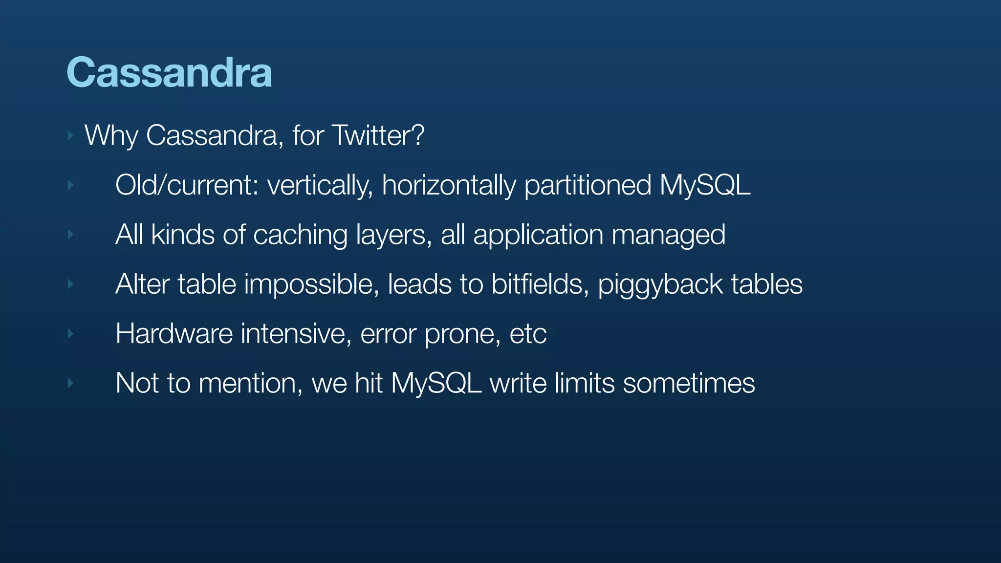 Cassandra
‣   Why Cassandra, for Twitter?
‣     Old/current: vertically, horizontally partitioned MySQL
‣     All kinds of caching layers, all application managed
‣     Alter table impossible, leads to bitfields, piggyback tables
‣     Hardware intensive, error prone, etc
‣     Not to mention, we hit MySQL write limits sometimes
 