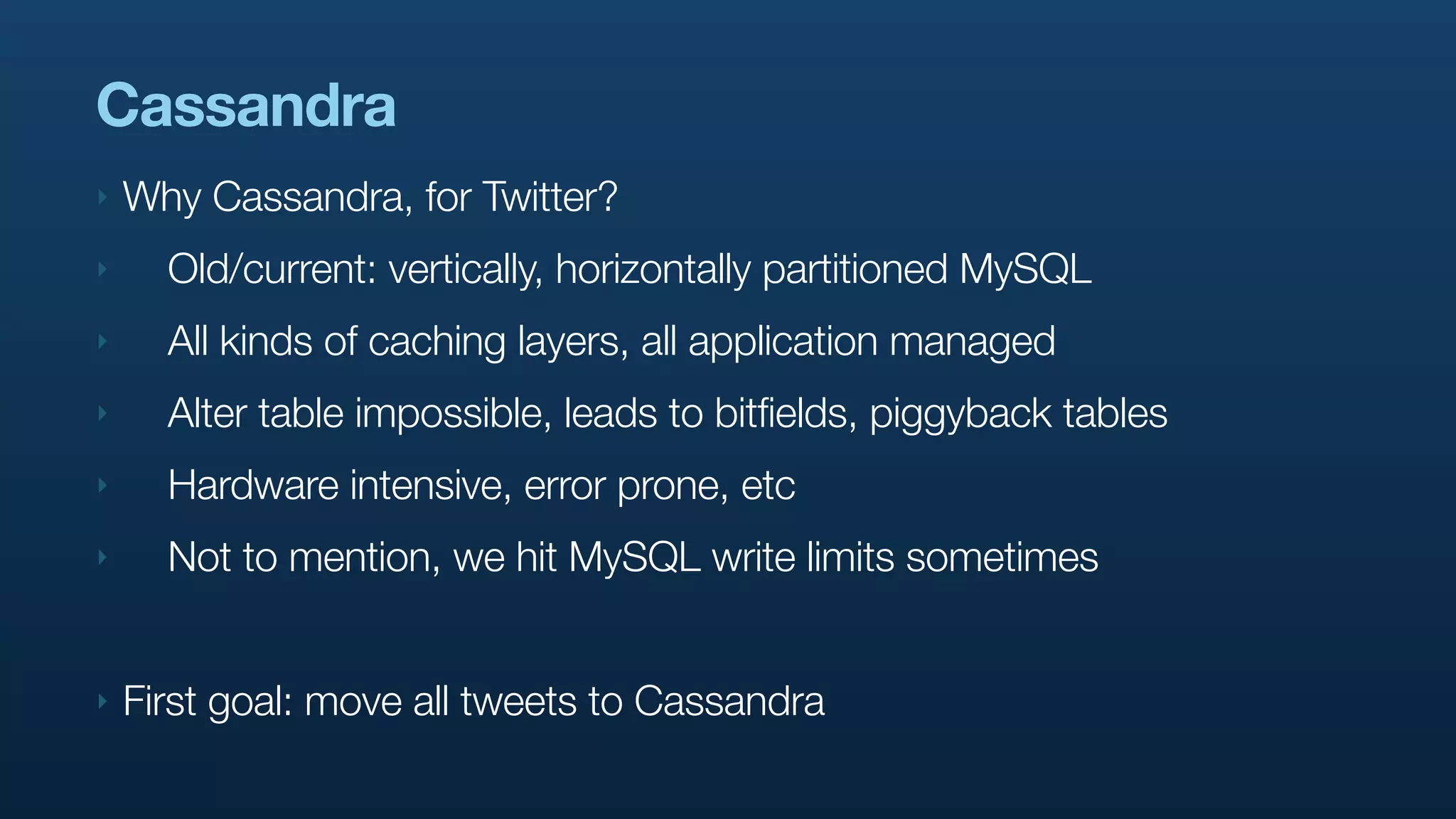 Cassandra
‣   Why Cassandra, for Twitter?
‣     Old/current: vertically, horizontally partitioned MySQL
‣     All kinds of caching layers, all application managed
‣     Alter table impossible, leads to bitfields, piggyback tables
‣     Hardware intensive, error prone, etc
‣     Not to mention, we hit MySQL write limits sometimes


‣   First goal: move all tweets to Cassandra
 