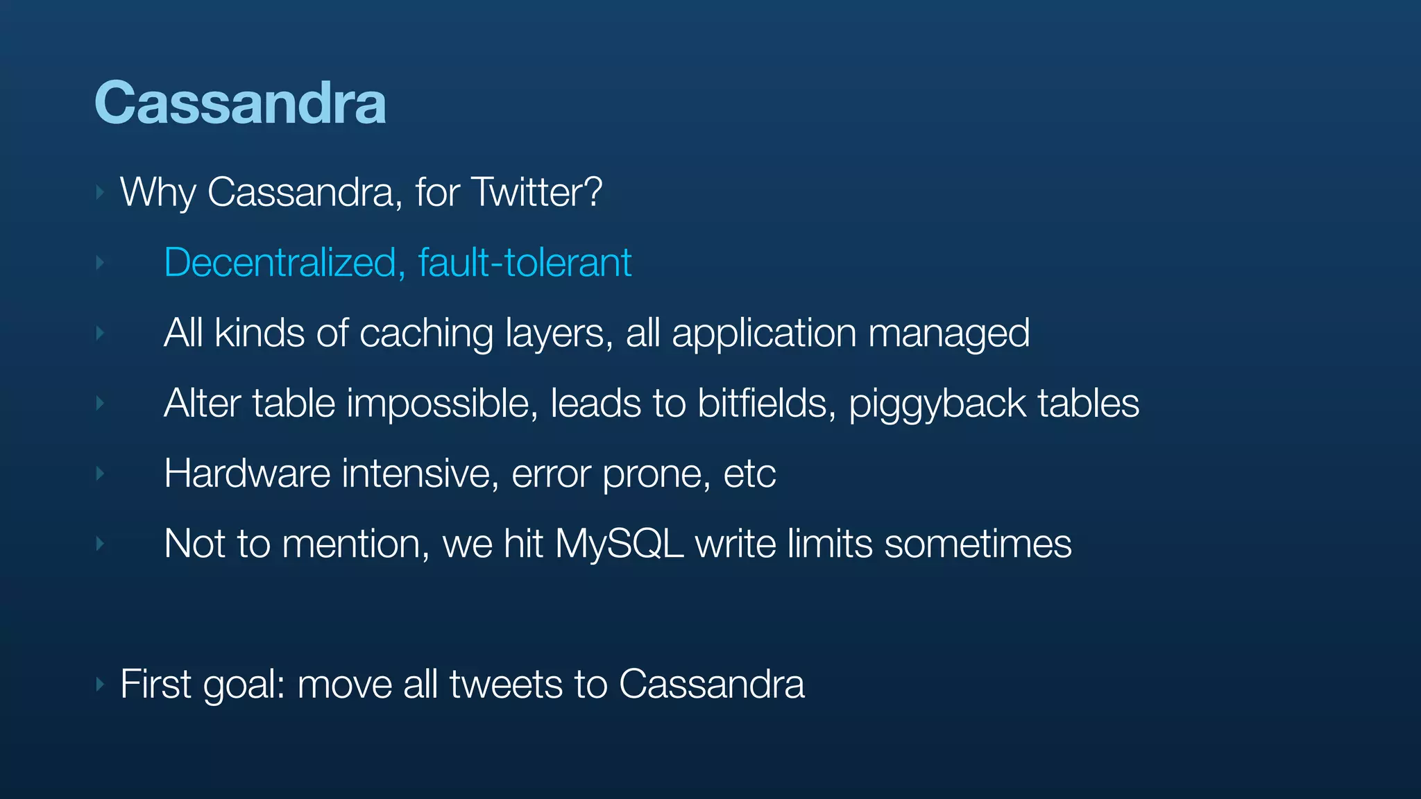 Cassandra
‣   Why Cassandra, for Twitter?
‣     Decentralized, fault-tolerant
‣     All kinds of caching layers, all application managed
‣     Alter table impossible, leads to bitfields, piggyback tables
‣     Hardware intensive, error prone, etc
‣     Not to mention, we hit MySQL write limits sometimes


‣   First goal: move all tweets to Cassandra
 