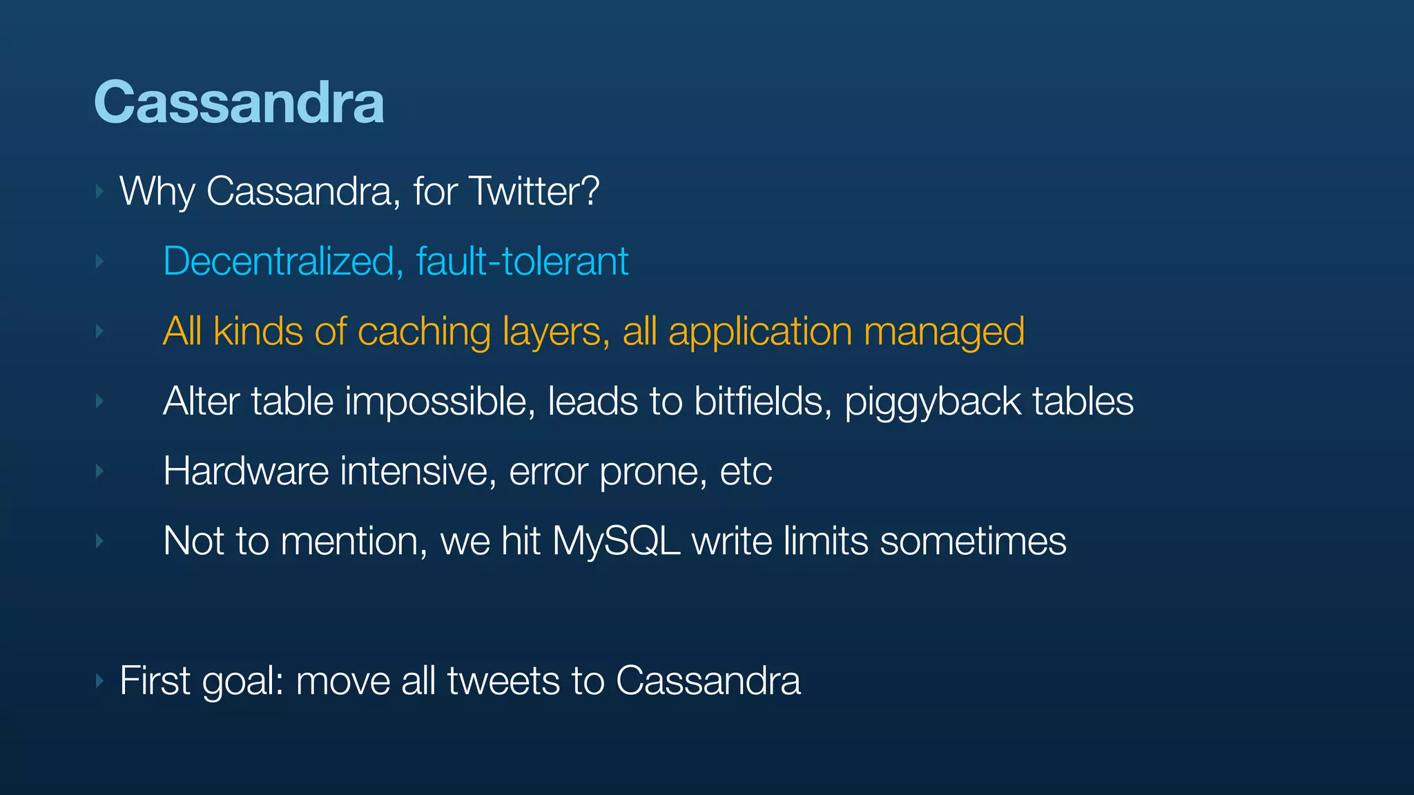 Cassandra
‣   Why Cassandra, for Twitter?
‣     Decentralized, fault-tolerant
‣     All kinds of caching layers, all application managed
‣     Alter table impossible, leads to bitfields, piggyback tables
‣     Hardware intensive, error prone, etc
‣     Not to mention, we hit MySQL write limits sometimes


‣   First goal: move all tweets to Cassandra
 