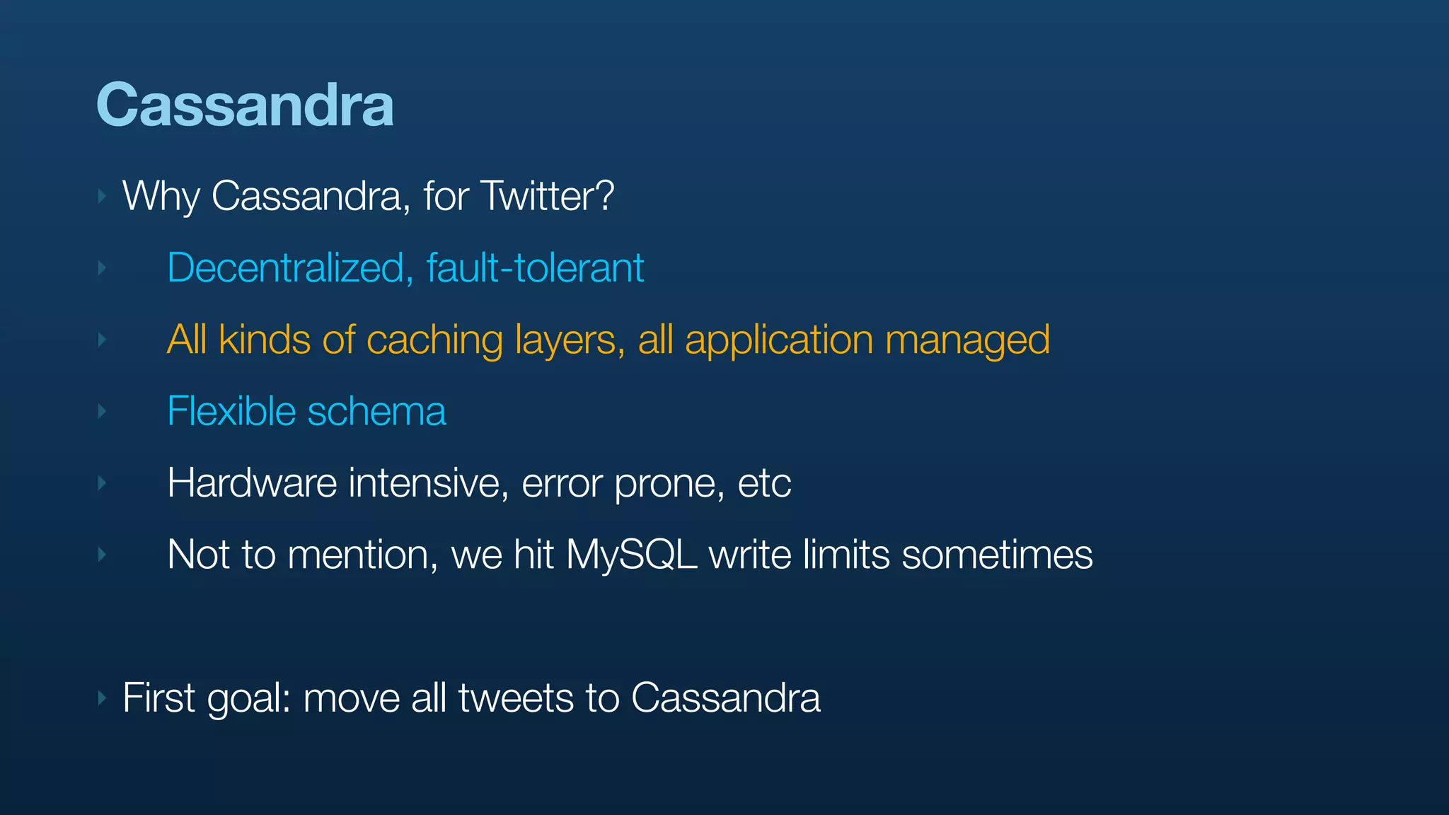 Cassandra
‣   Why Cassandra, for Twitter?
‣     Decentralized, fault-tolerant
‣     All kinds of caching layers, all application managed
‣     Flexible schema
‣     Hardware intensive, error prone, etc
‣     Not to mention, we hit MySQL write limits sometimes


‣   First goal: move all tweets to Cassandra
 