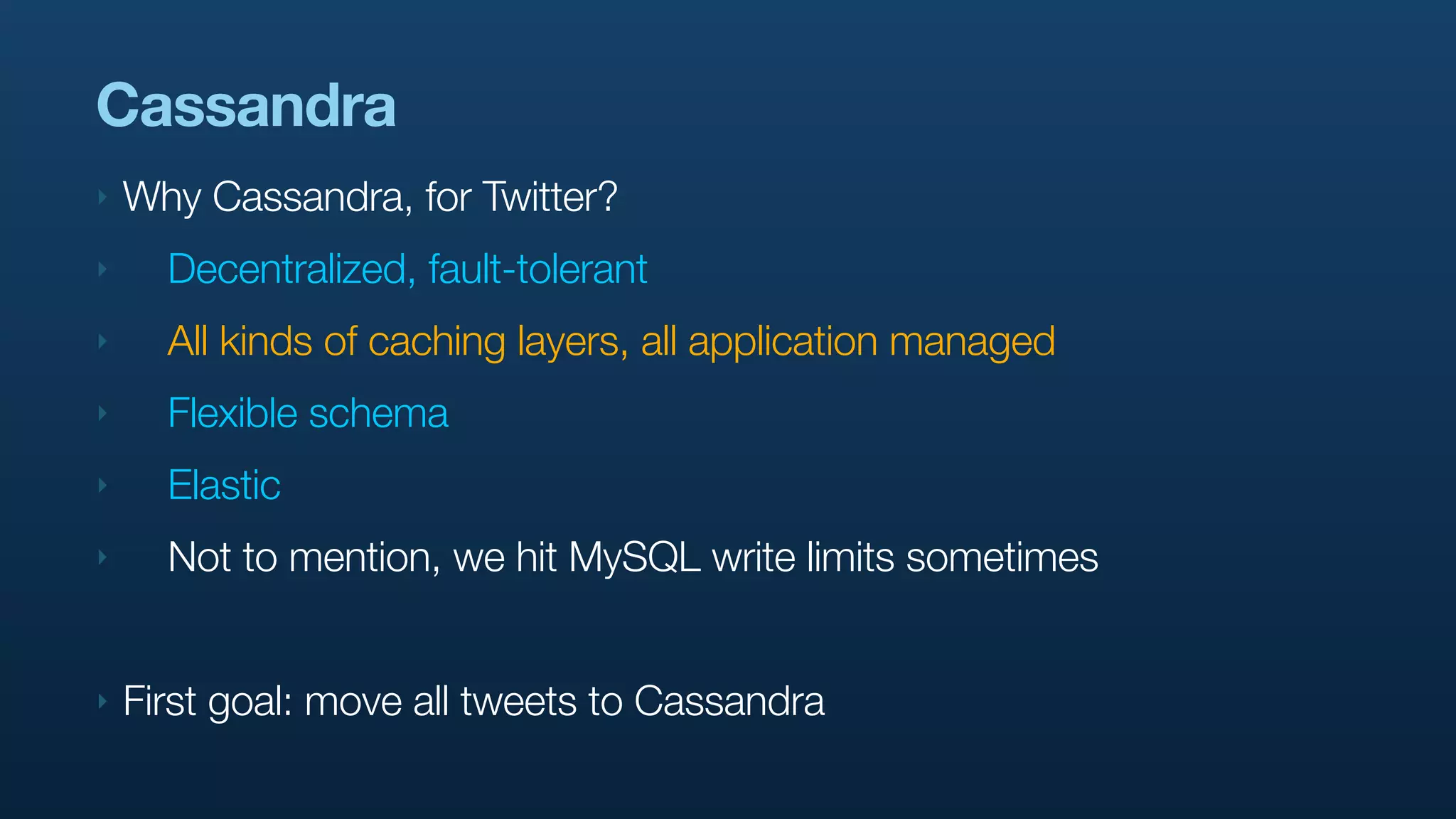 Cassandra
‣   Why Cassandra, for Twitter?
‣     Decentralized, fault-tolerant
‣     All kinds of caching layers, all application managed
‣     Flexible schema
‣     Elastic
‣     Not to mention, we hit MySQL write limits sometimes


‣   First goal: move all tweets to Cassandra
 