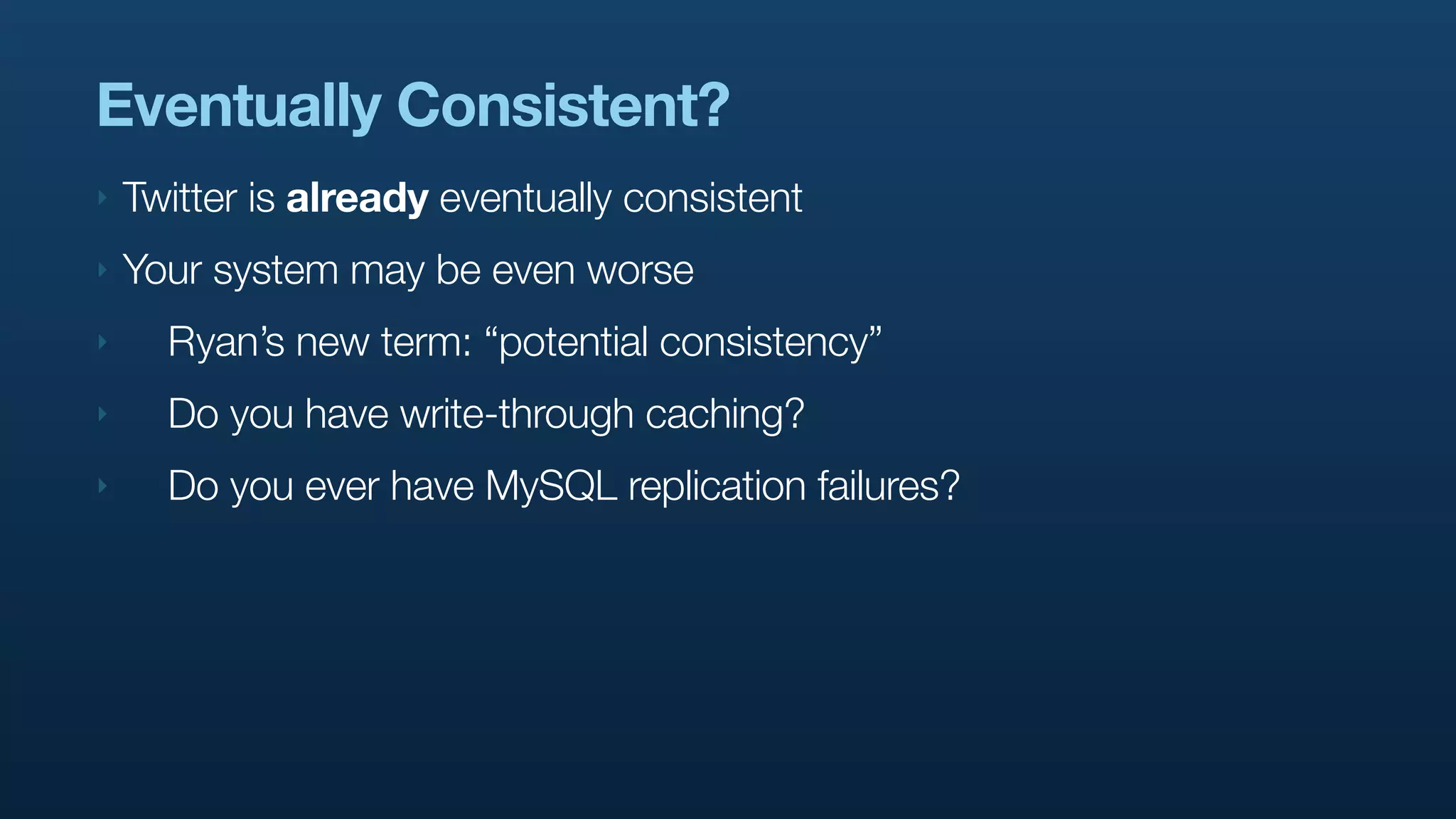 Eventually Consistent?
‣   Twitter is already eventually consistent
‣   Your system may be even worse
‣     Ryan’s new term: “potential consistency”
‣     Do you have write-through caching?
‣     Do you ever have MySQL replication failures?
 