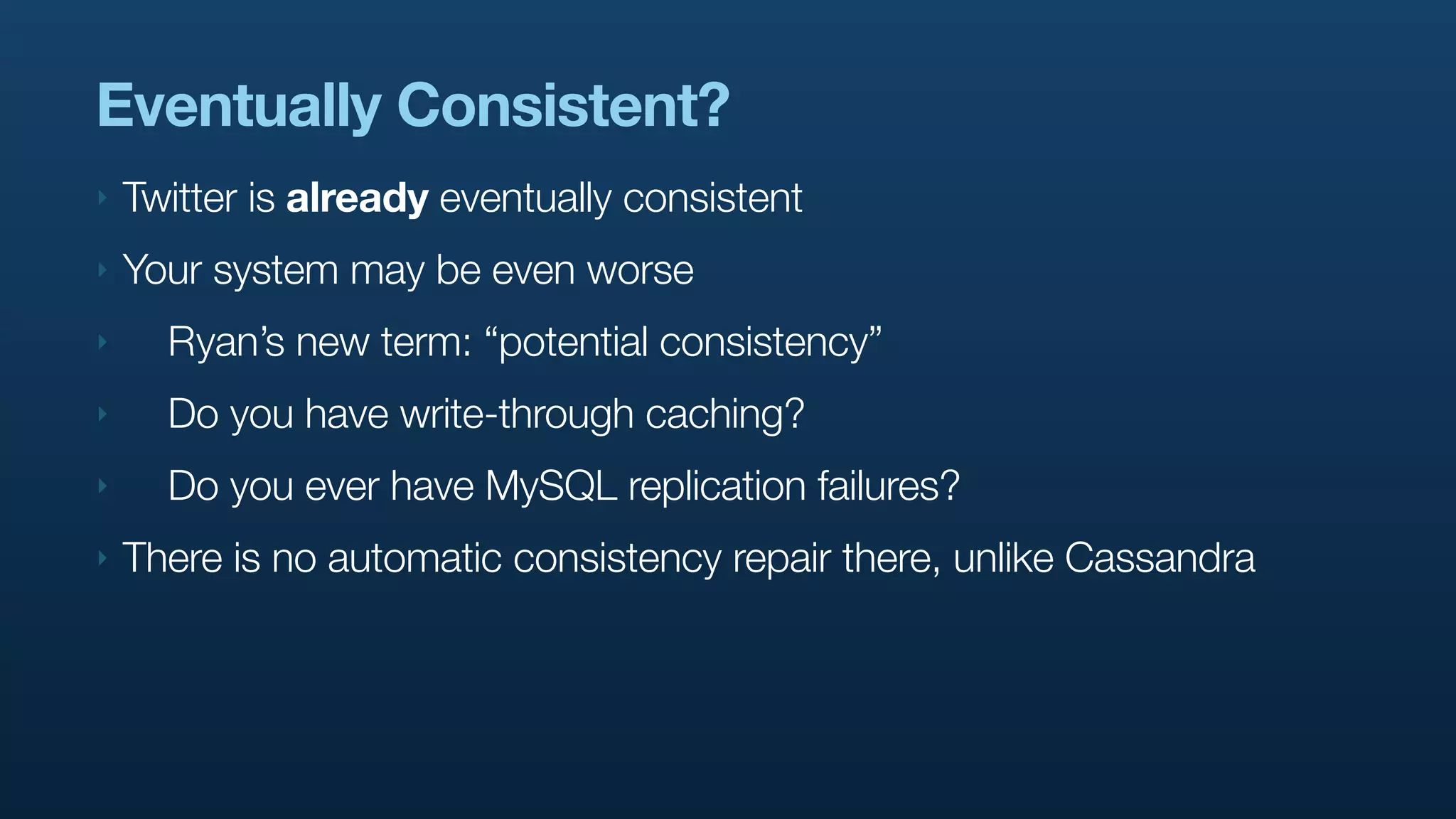 Eventually Consistent?
‣   Twitter is already eventually consistent
‣   Your system may be even worse
‣     Ryan’s new term: “potential consistency”
‣     Do you have write-through caching?
‣     Do you ever have MySQL replication failures?
‣   There is no automatic consistency repair there, unlike Cassandra
 