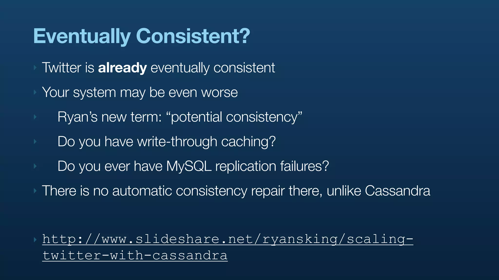 Eventually Consistent?
‣   Twitter is already eventually consistent
‣   Your system may be even worse
‣     Ryan’s new term: “potential consistency”
‣     Do you have write-through caching?
‣     Do you ever have MySQL replication failures?
‣   There is no automatic consistency repair there, unlike Cassandra


‣   http://www.slideshare.net/ryansking/scaling-
    twitter-with-cassandra
 