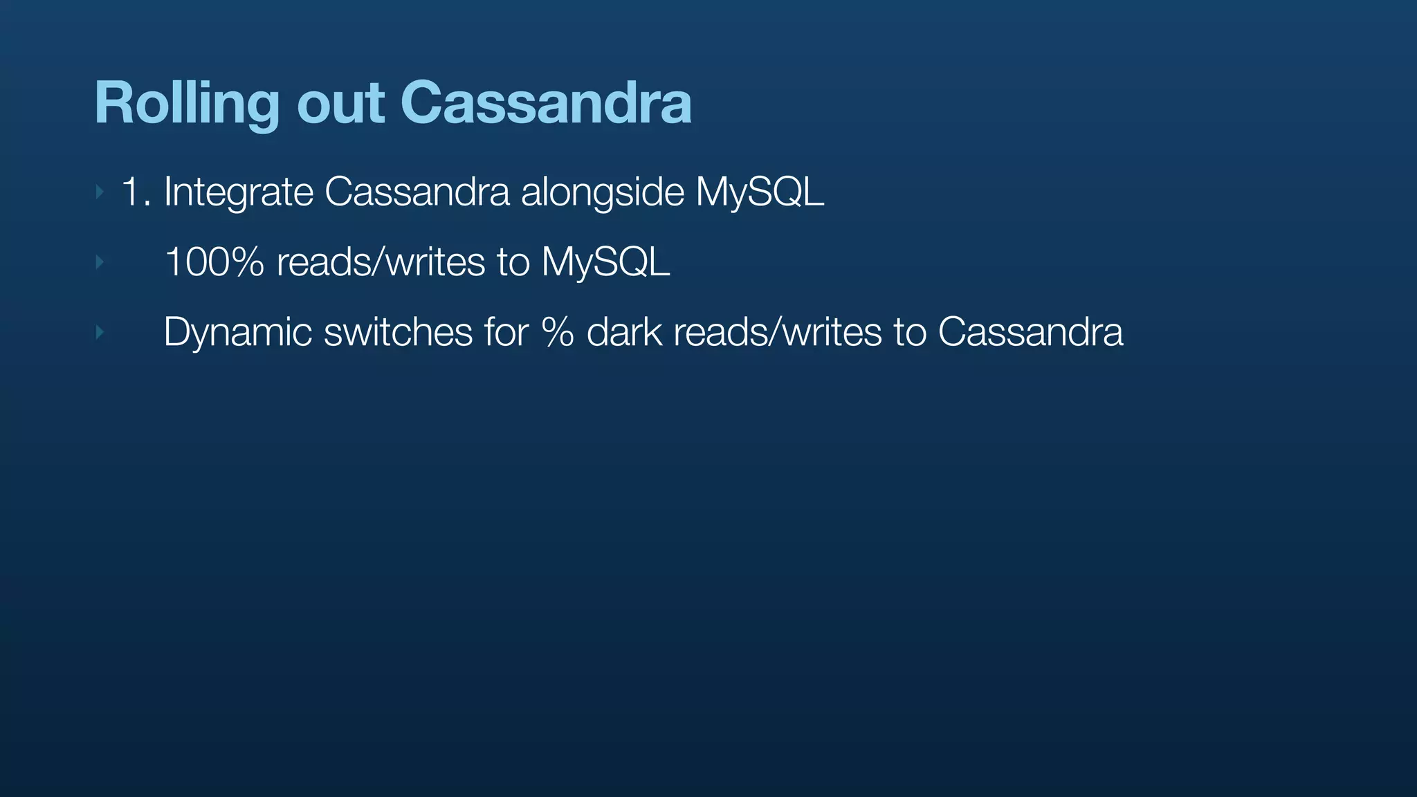 Rolling out Cassandra
‣   1. Integrate Cassandra alongside MySQL
‣     100% reads/writes to MySQL
‣     Dynamic switches for % dark reads/writes to Cassandra
 
