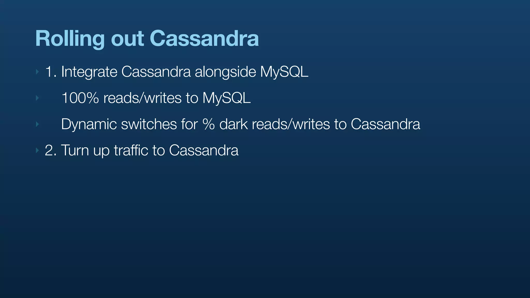 Rolling out Cassandra
‣   1. Integrate Cassandra alongside MySQL
‣     100% reads/writes to MySQL
‣     Dynamic switches for % dark reads/writes to Cassandra
‣   2. Turn up traffic to Cassandra
 
