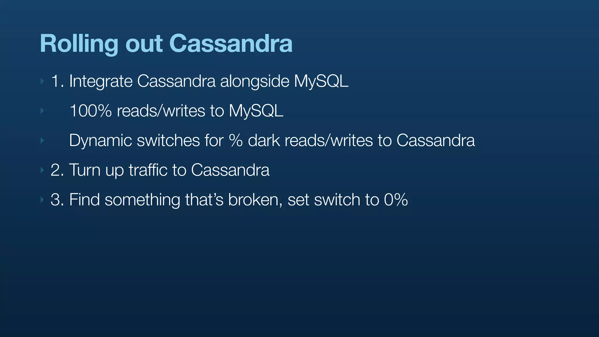 Rolling out Cassandra
‣   1. Integrate Cassandra alongside MySQL
‣     100% reads/writes to MySQL
‣     Dynamic switches for % dark reads/writes to Cassandra
‣   2. Turn up traffic to Cassandra
‣   3. Find something that’s broken, set switch to 0%
 
