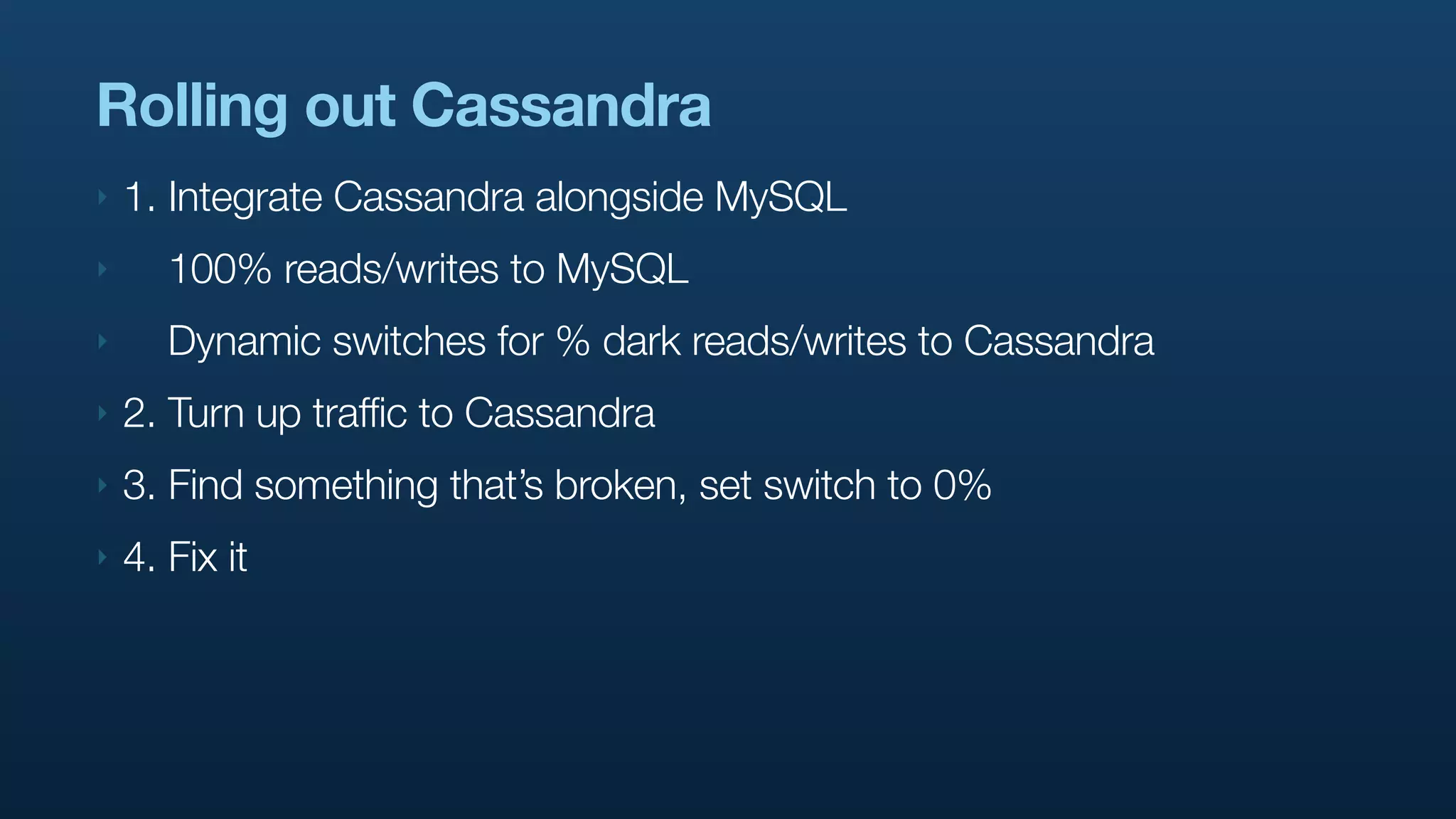 Rolling out Cassandra
‣   1. Integrate Cassandra alongside MySQL
‣      100% reads/writes to MySQL
‣      Dynamic switches for % dark reads/writes to Cassandra
‣   2. Turn up traffic to Cassandra
‣   3. Find something that’s broken, set switch to 0%
‣   4. Fix it
 