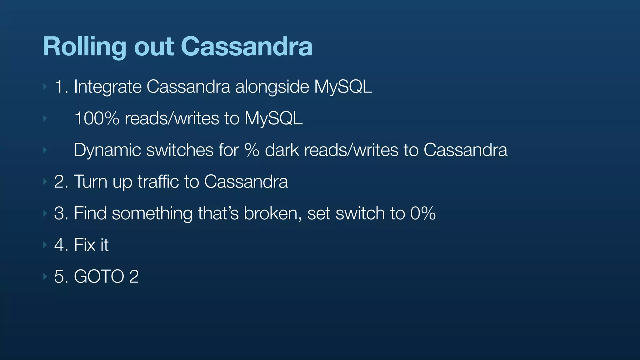 Rolling out Cassandra
‣   1. Integrate Cassandra alongside MySQL
‣      100% reads/writes to MySQL
‣      Dynamic switches for % dark reads/writes to Cassandra
‣   2. Turn up traffic to Cassandra
‣   3. Find something that’s broken, set switch to 0%
‣   4. Fix it
‣   5. GOTO 2
 