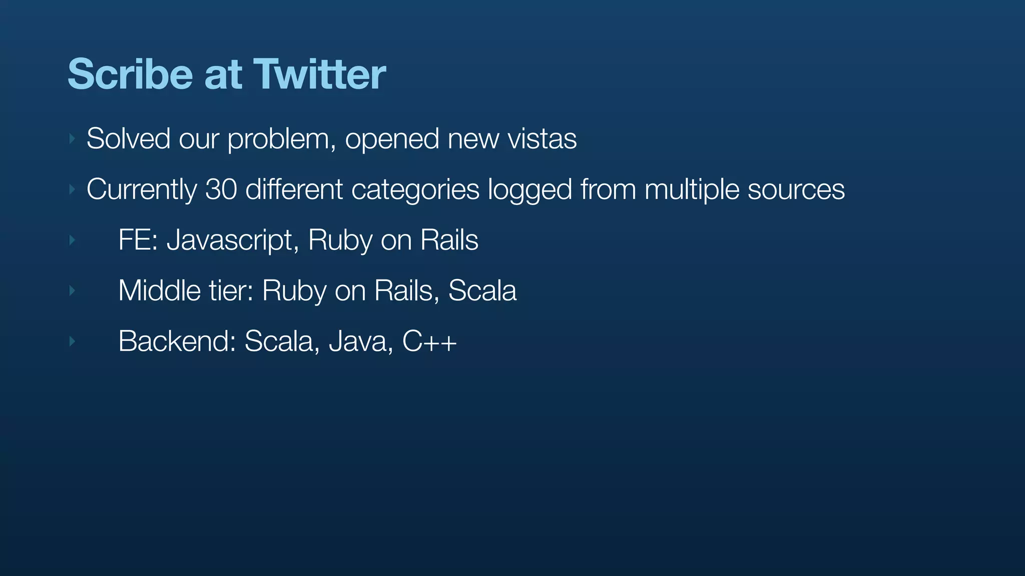 Scribe at Twitter
‣   Solved our problem, opened new vistas
‣   Currently 30 different categories logged from multiple sources
‣     FE: Javascript, Ruby on Rails
‣     Middle tier: Ruby on Rails, Scala
‣     Backend: Scala, Java, C++
 