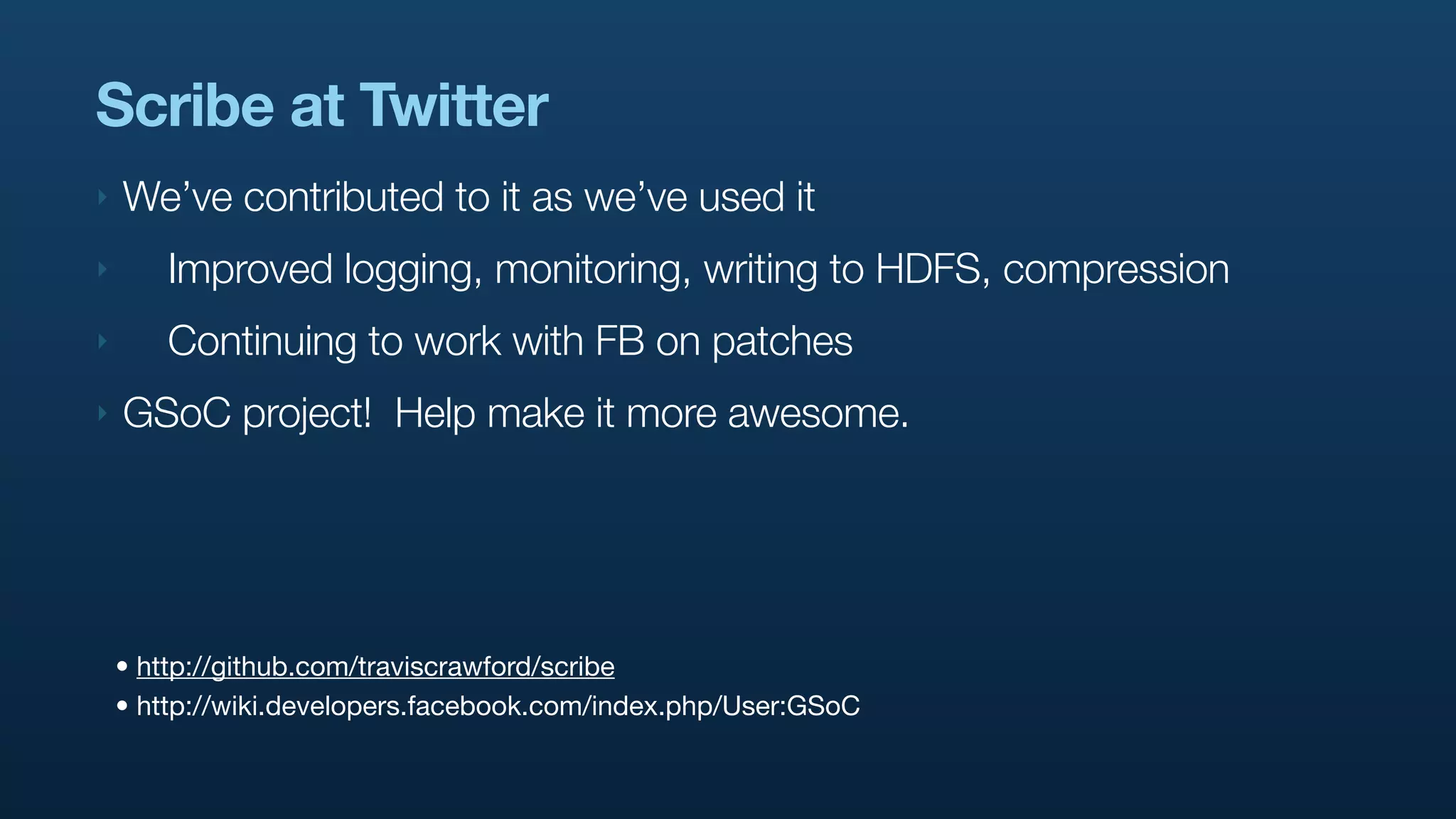 Scribe at Twitter
‣   We’ve contributed to it as we’ve used it
‣       Improved logging, monitoring, writing to HDFS, compression
‣       Continuing to work with FB on patches
‣   GSoC project! Help make it more awesome.




    • http://github.com/traviscrawford/scribe
    • http://wiki.developers.facebook.com/index.php/User:GSoC
 