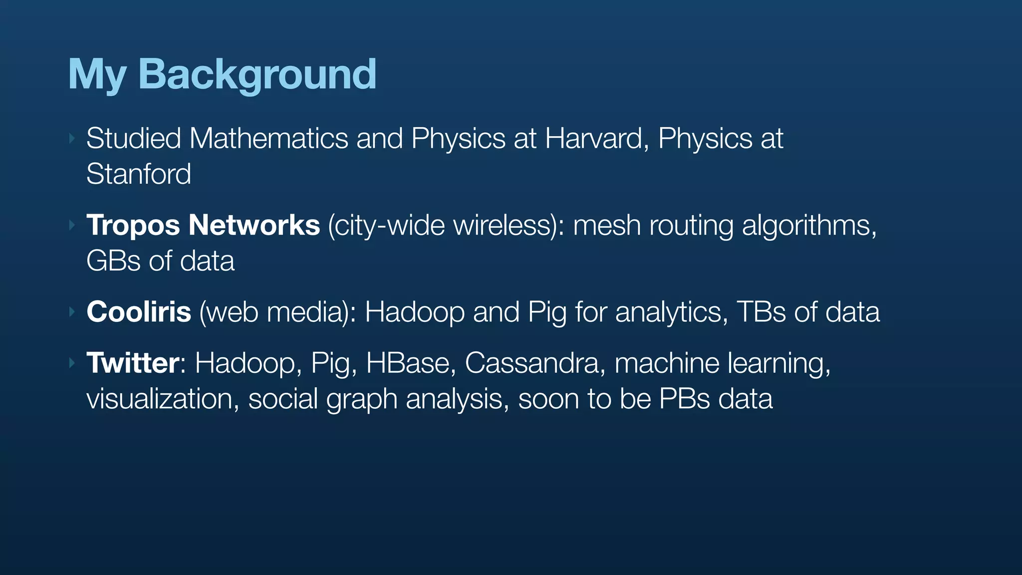 My Background
‣   Studied Mathematics and Physics at Harvard, Physics at
    Stanford
‣   Tropos Networks (city-wide wireless): mesh routing algorithms,
    GBs of data
‣   Cooliris (web media): Hadoop and Pig for analytics, TBs of data
‣   Twitter: Hadoop, Pig, HBase, Cassandra, machine learning,
    visualization, social graph analysis, soon to be PBs data
 