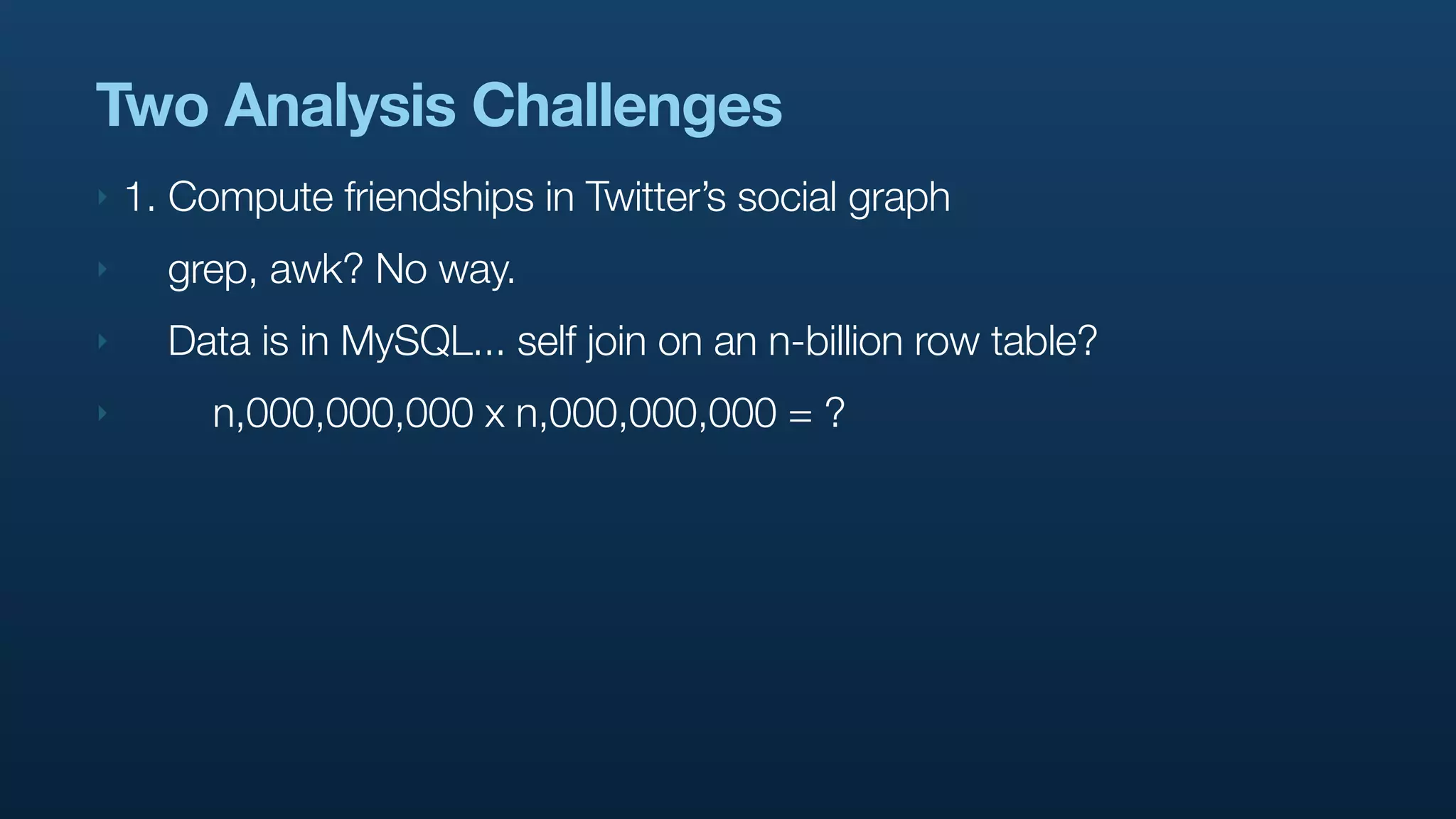Two Analysis Challenges
‣   1. Compute friendships in Twitter’s social graph
‣     grep, awk? No way.
‣     Data is in MySQL... self join on an n-billion row table?
‣        n,000,000,000 x n,000,000,000 = ?
 
