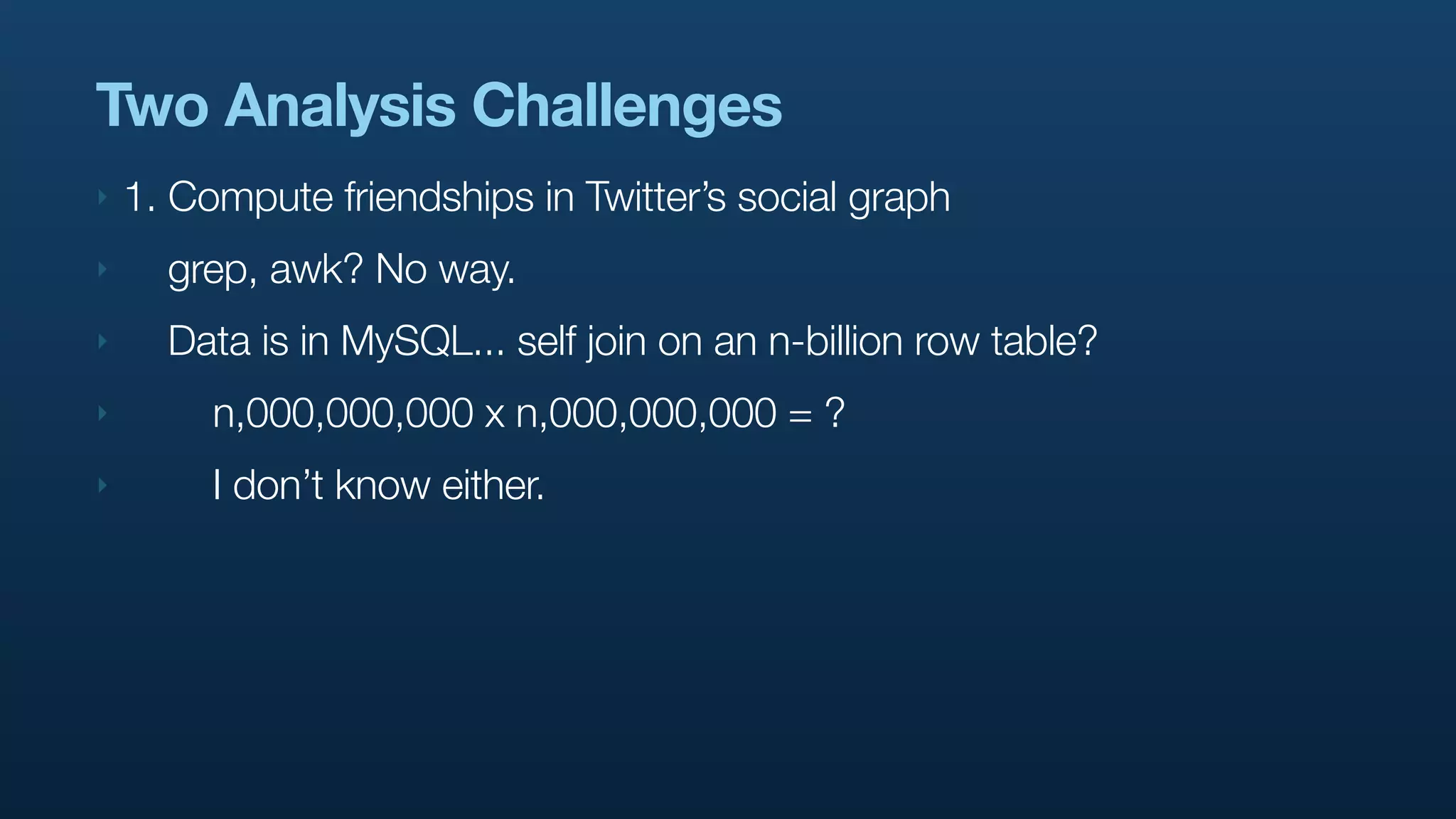 Two Analysis Challenges
‣   1. Compute friendships in Twitter’s social graph
‣     grep, awk? No way.
‣     Data is in MySQL... self join on an n-billion row table?
‣        n,000,000,000 x n,000,000,000 = ?
‣        I don’t know either.
 