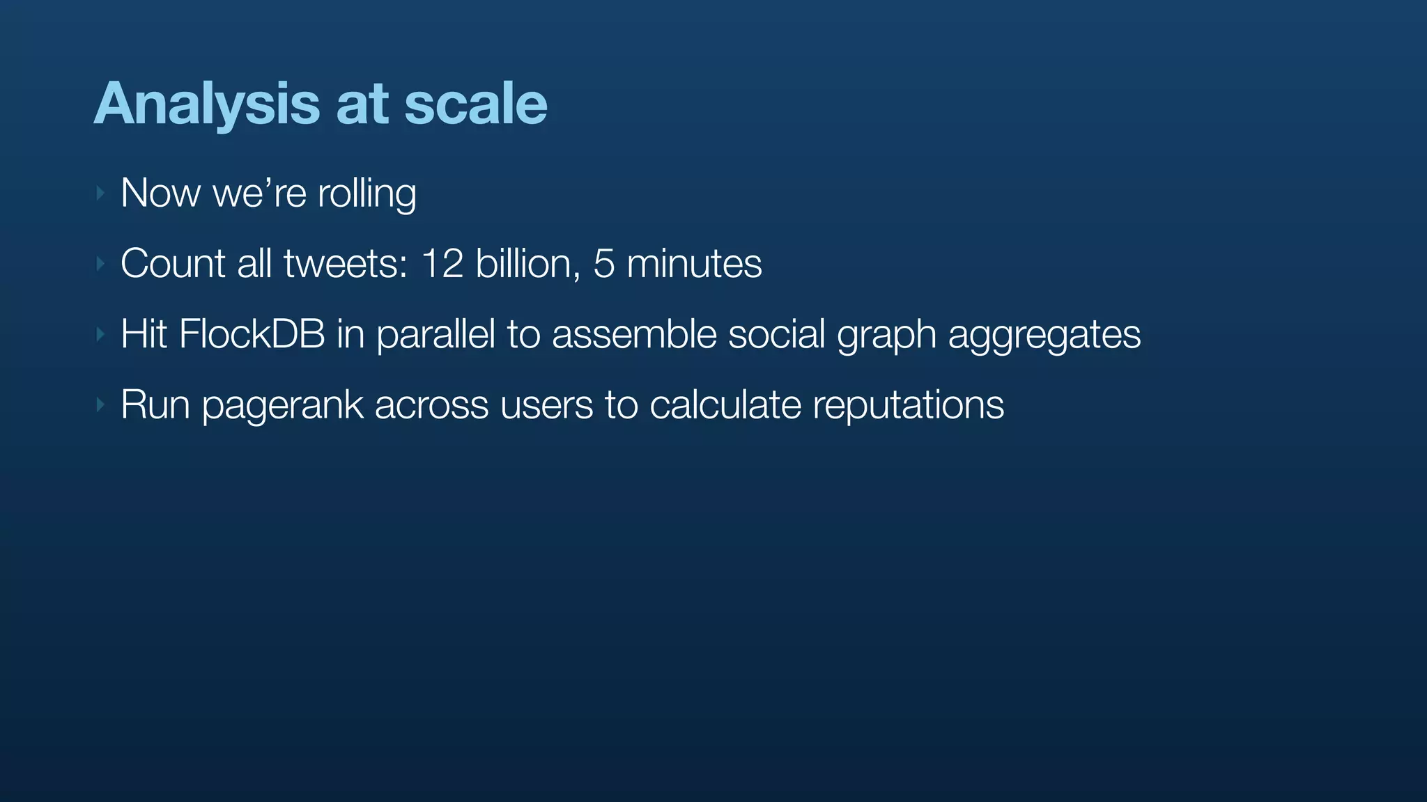 Analysis at scale
‣   Now we’re rolling
‣   Count all tweets: 12 billion, 5 minutes
‣   Hit FlockDB in parallel to assemble social graph aggregates
‣   Run pagerank across users to calculate reputations
 