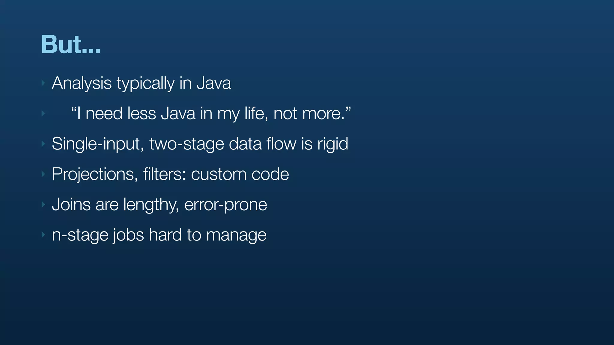 But...
‣   Analysis typically in Java
‣     “I need less Java in my life, not more.”
‣   Single-input, two-stage data flow is rigid
‣   Projections, filters: custom code
‣   Joins are lengthy, error-prone
‣   n-stage jobs hard to manage
 