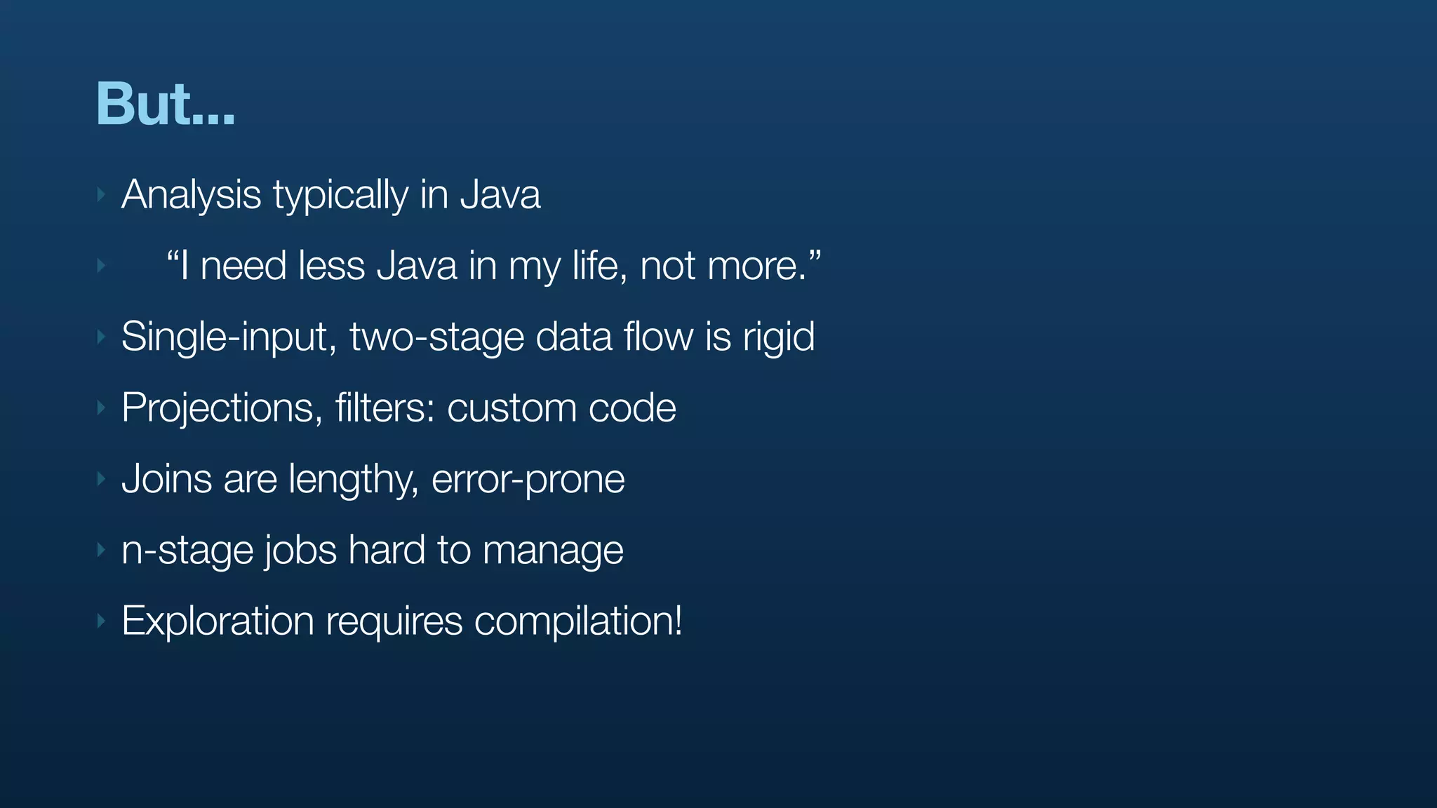 But...
‣   Analysis typically in Java
‣     “I need less Java in my life, not more.”
‣   Single-input, two-stage data flow is rigid
‣   Projections, filters: custom code
‣   Joins are lengthy, error-prone
‣   n-stage jobs hard to manage
‣   Exploration requires compilation!
 