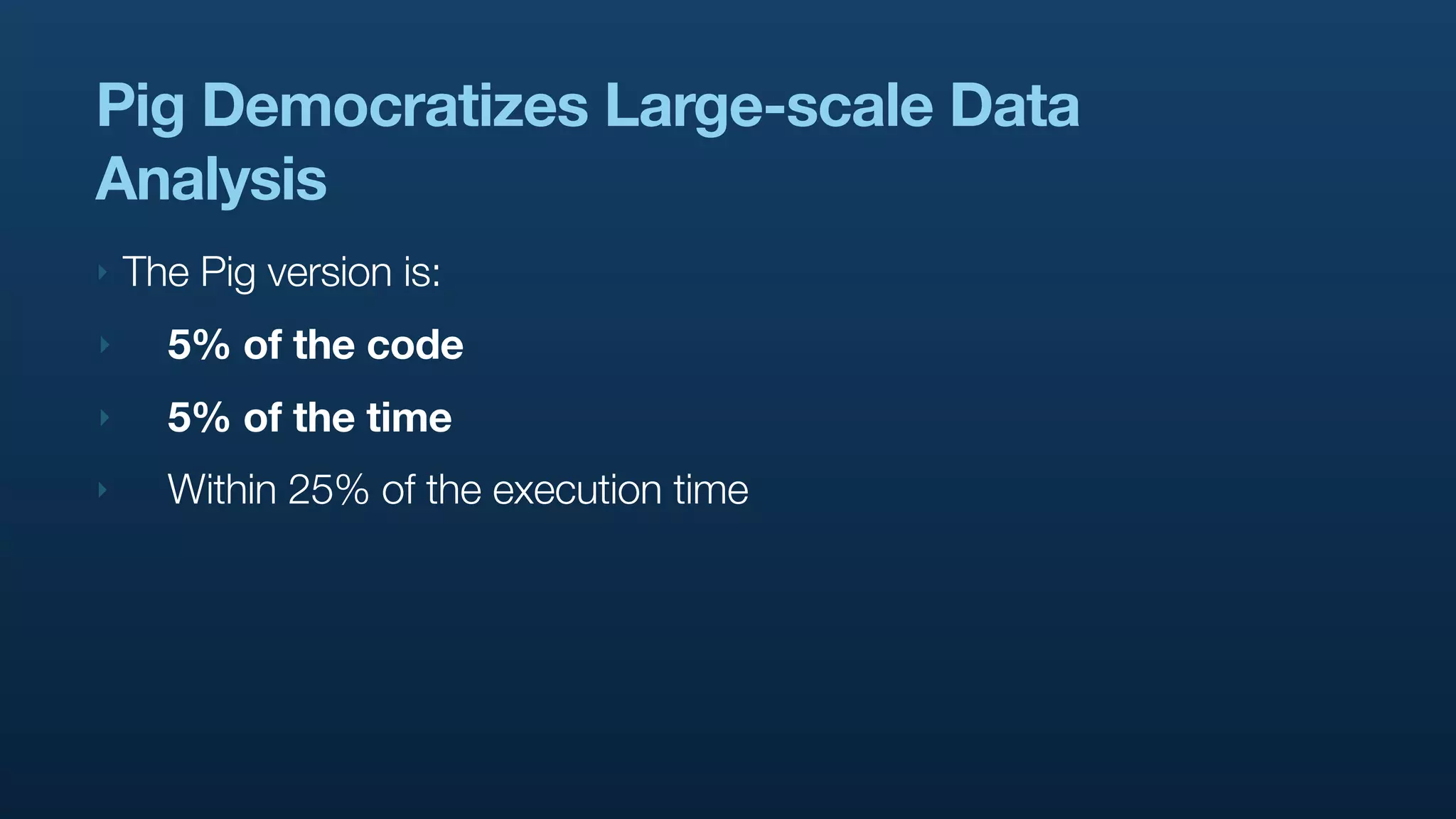 Pig Democratizes Large-scale Data
Analysis
‣   The Pig version is:
‣     5% of the code
‣     5% of the time
‣     Within 25% of the execution time
 