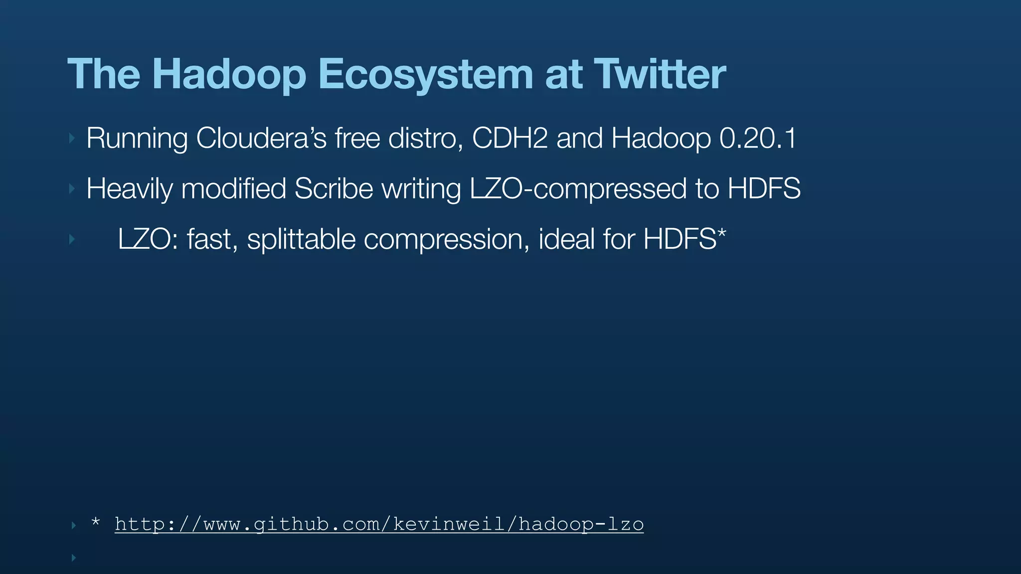 The Hadoop Ecosystem at Twitter
‣   Running Cloudera’s free distro, CDH2 and Hadoop 0.20.1
‣   Heavily modified Scribe writing LZO-compressed to HDFS
‣     LZO: fast, splittable compression, ideal for HDFS*




‣   * http://www.github.com/kevinweil/hadoop-lzo
‣
 