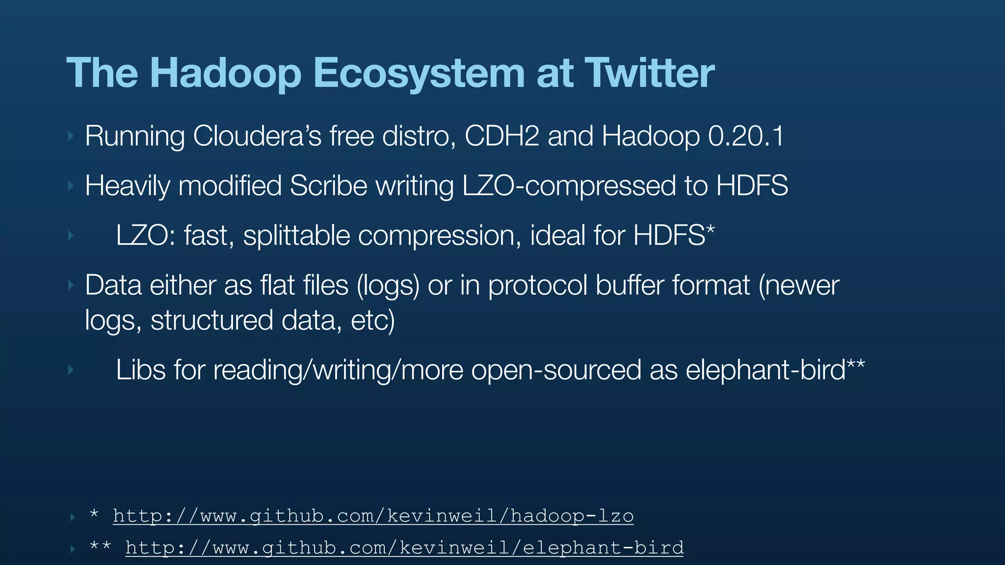 The Hadoop Ecosystem at Twitter
‣   Running Cloudera’s free distro, CDH2 and Hadoop 0.20.1
‣   Heavily modified Scribe writing LZO-compressed to HDFS
‣     LZO: fast, splittable compression, ideal for HDFS*
‣   Data either as flat files (logs) or in protocol buffer format (newer
    logs, structured data, etc)
‣     Libs for reading/writing/more open-sourced as elephant-bird**



‣   * http://www.github.com/kevinweil/hadoop-lzo
‣   ** http://www.github.com/kevinweil/elephant-bird
 