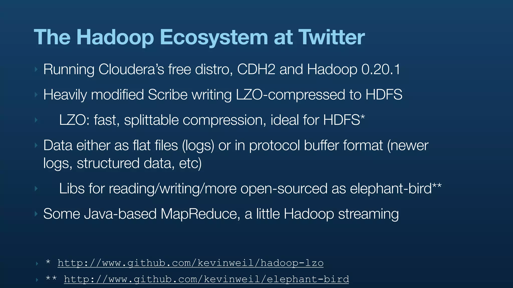 The Hadoop Ecosystem at Twitter
‣   Running Cloudera’s free distro, CDH2 and Hadoop 0.20.1
‣   Heavily modified Scribe writing LZO-compressed to HDFS
‣     LZO: fast, splittable compression, ideal for HDFS*
‣   Data either as flat files (logs) or in protocol buffer format (newer
    logs, structured data, etc)
‣     Libs for reading/writing/more open-sourced as elephant-bird**
‣   Some Java-based MapReduce, a little Hadoop streaming


‣   * http://www.github.com/kevinweil/hadoop-lzo
‣   ** http://www.github.com/kevinweil/elephant-bird
 