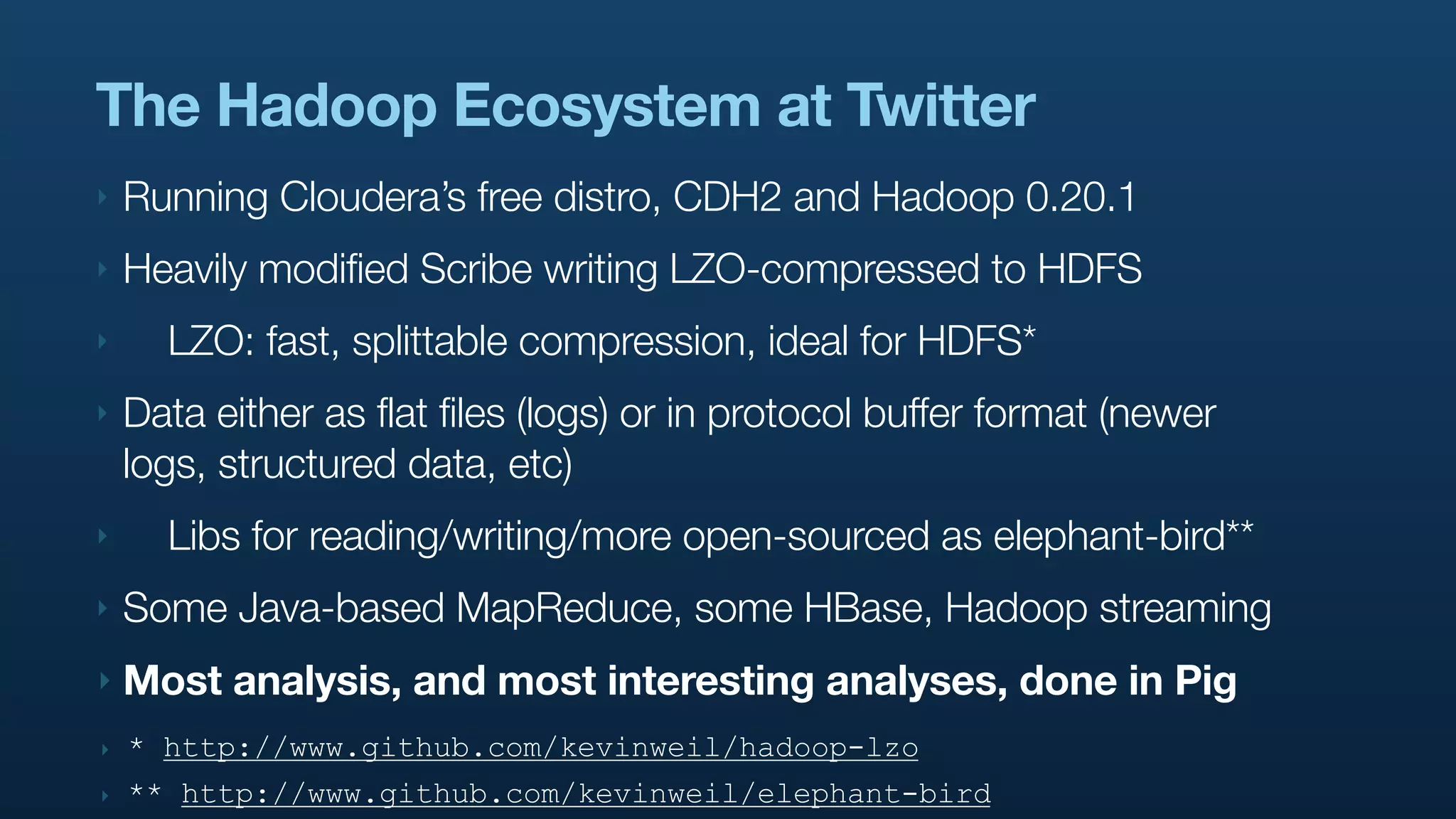 The Hadoop Ecosystem at Twitter
‣   Running Cloudera’s free distro, CDH2 and Hadoop 0.20.1
‣   Heavily modified Scribe writing LZO-compressed to HDFS
‣     LZO: fast, splittable compression, ideal for HDFS*
‣   Data either as flat files (logs) or in protocol buffer format (newer
    logs, structured data, etc)
‣     Libs for reading/writing/more open-sourced as elephant-bird**
‣   Some Java-based MapReduce, some HBase, Hadoop streaming
‣   Most analysis, and most interesting analyses, done in Pig
‣   * http://www.github.com/kevinweil/hadoop-lzo
‣   ** http://www.github.com/kevinweil/elephant-bird
 
