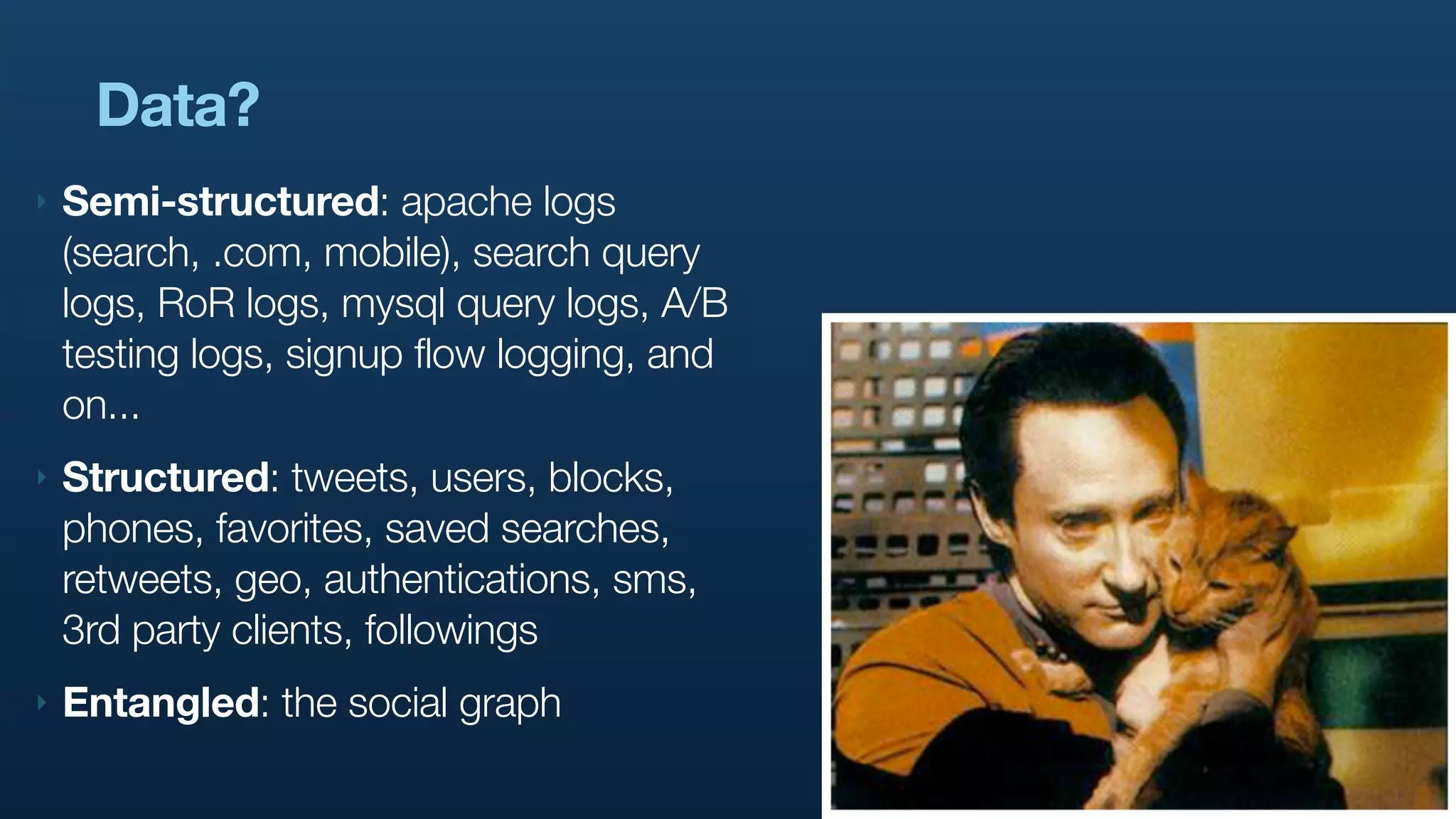 Data?
‣   Semi-structured: apache logs
    (search, .com, mobile), search query
    logs, RoR logs, mysql query logs, A/B
    testing logs, signup flow logging, and
    on...
‣   Structured: tweets, users, blocks,
    phones, favorites, saved searches,
    retweets, geo, authentications, sms,
    3rd party clients, followings
‣   Entangled: the social graph
 