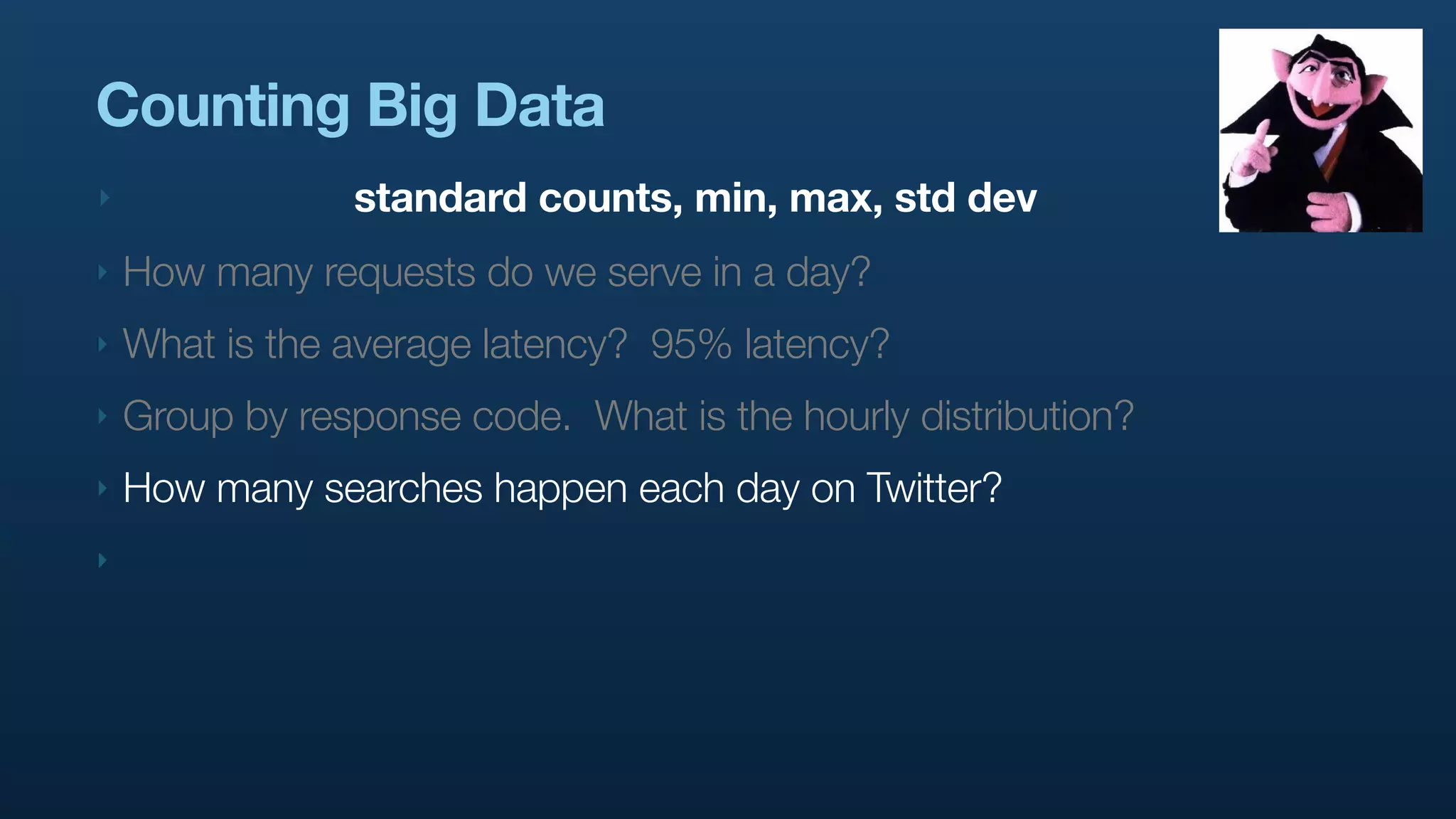 Counting Big Data
‣               standard counts, min, max, std dev
‣   How many requests do we serve in a day?
‣   What is the average latency? 95% latency?
‣   Group by response code. What is the hourly distribution?
‣   How many searches happen each day on Twitter?
‣
 