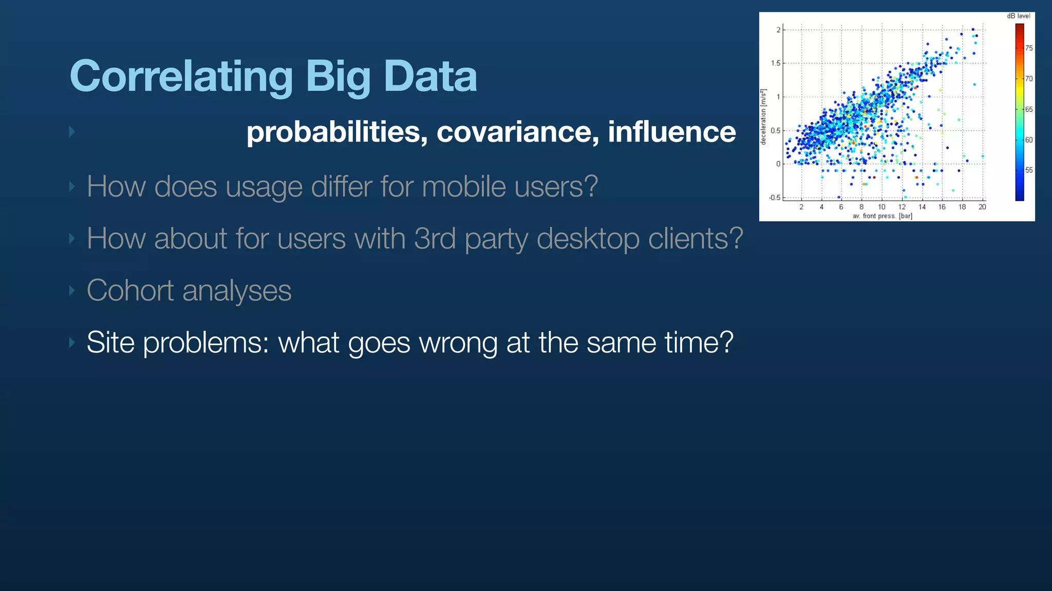 Correlating Big Data
‣               probabilities, covariance, influence
‣   How does usage differ for mobile users?
‣   How about for users with 3rd party desktop clients?
‣   Cohort analyses
‣   Site problems: what goes wrong at the same time?
 