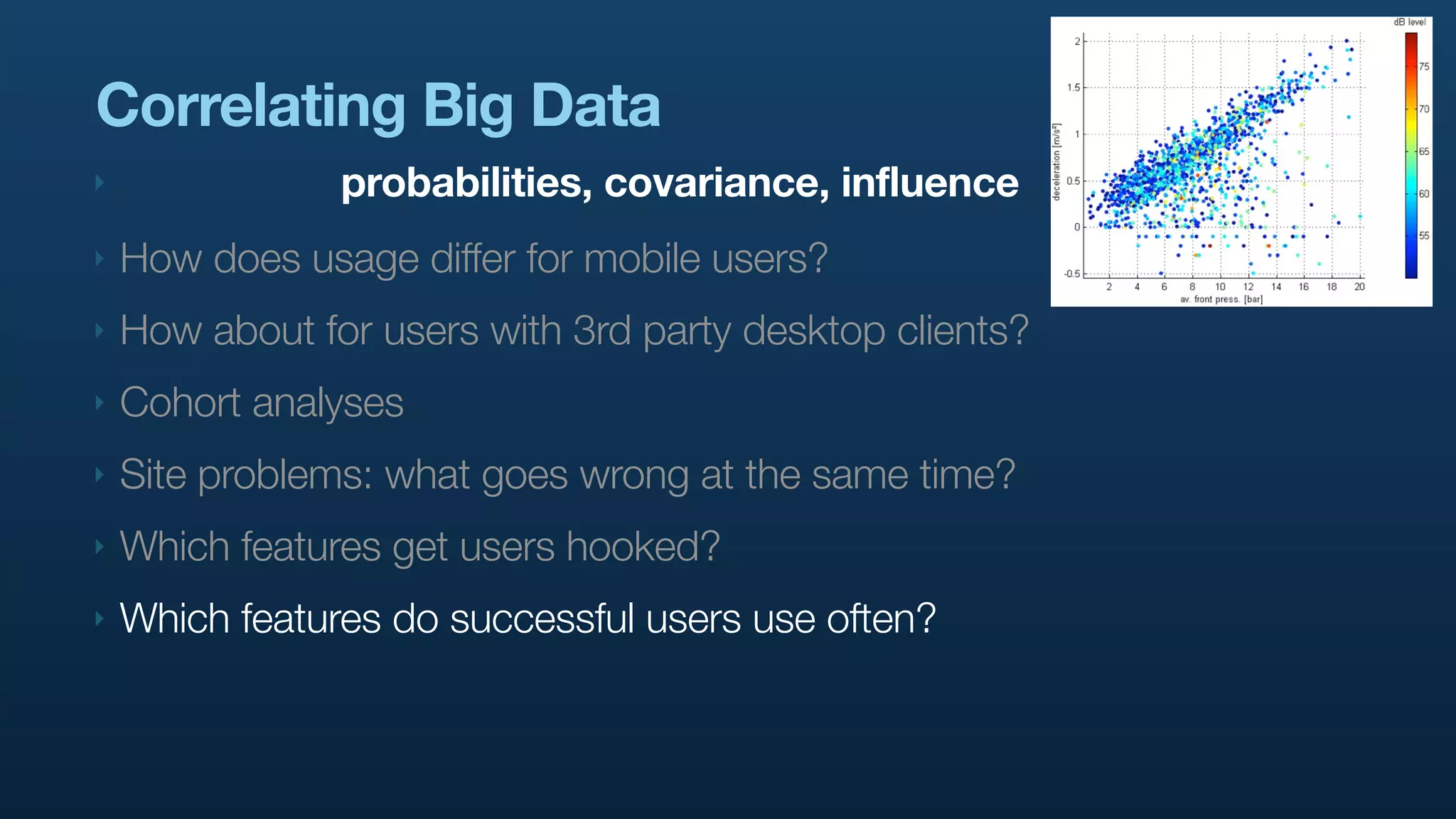 Correlating Big Data
‣               probabilities, covariance, influence
‣   How does usage differ for mobile users?
‣   How about for users with 3rd party desktop clients?
‣   Cohort analyses
‣   Site problems: what goes wrong at the same time?
‣   Which features get users hooked?
‣   Which features do successful users use often?
 