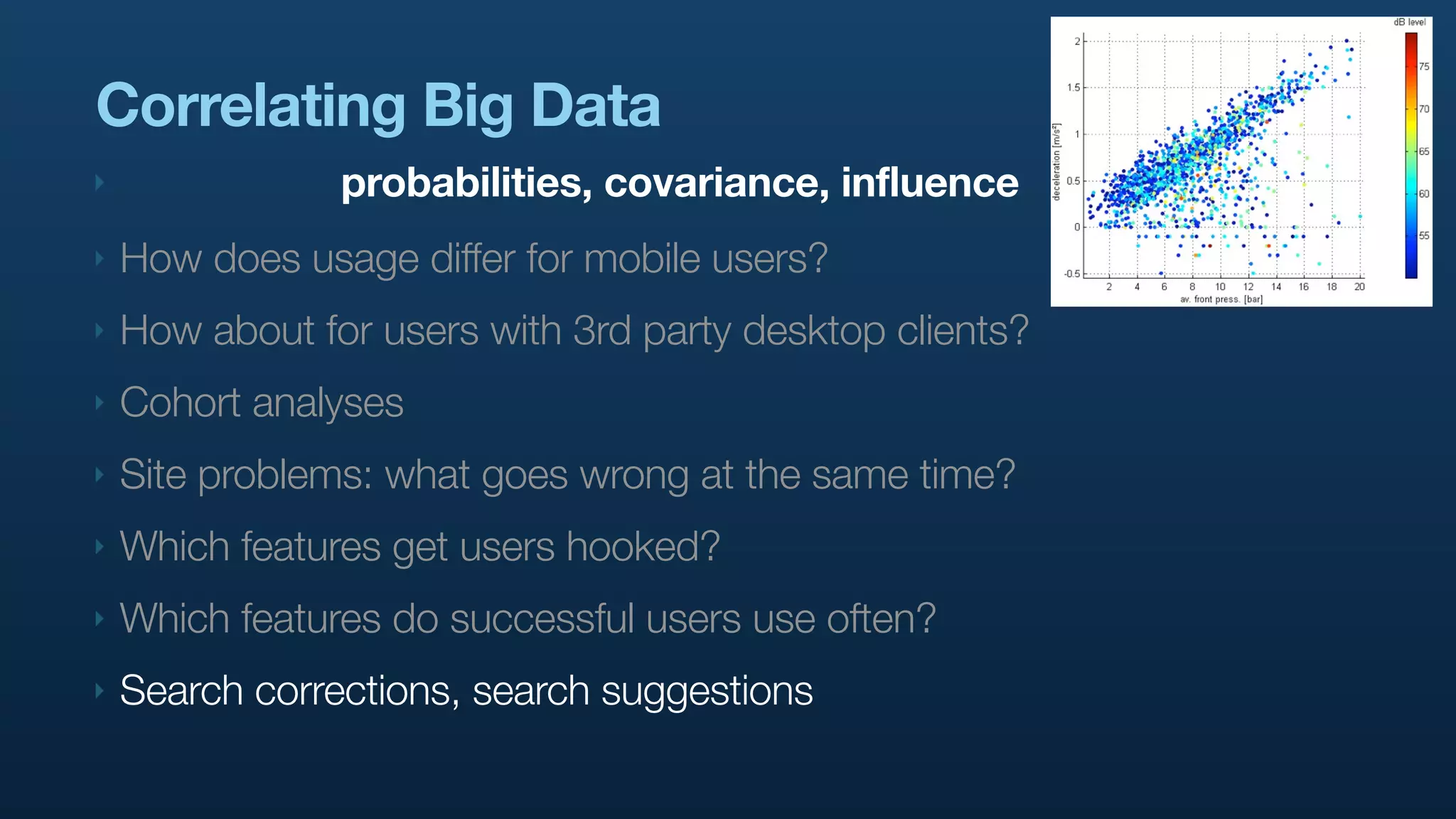 Correlating Big Data
‣               probabilities, covariance, influence
‣   How does usage differ for mobile users?
‣   How about for users with 3rd party desktop clients?
‣   Cohort analyses
‣   Site problems: what goes wrong at the same time?
‣   Which features get users hooked?
‣   Which features do successful users use often?
‣   Search corrections, search suggestions
 