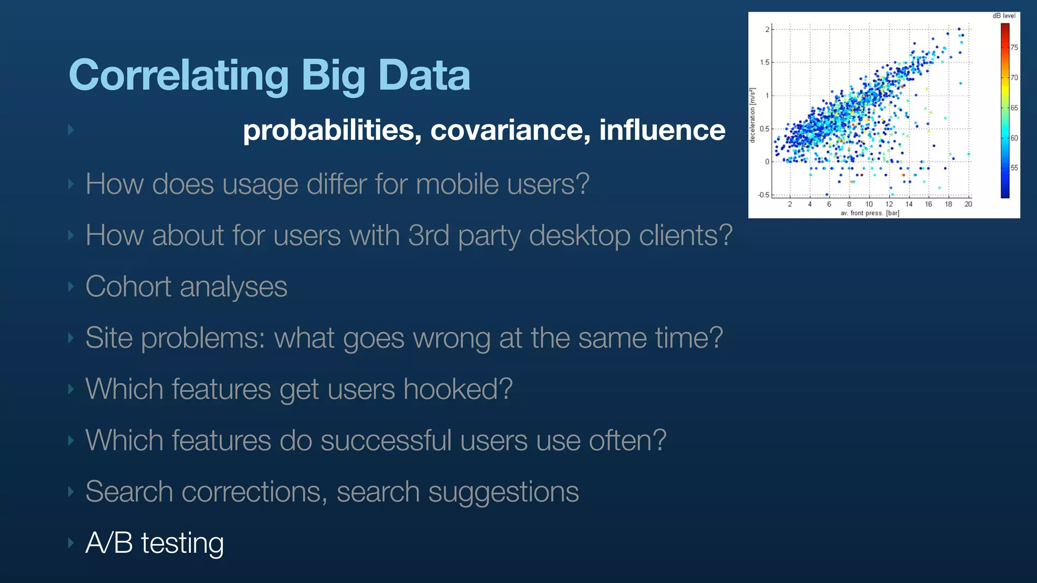 Correlating Big Data
‣                 probabilities, covariance, influence
‣   How does usage differ for mobile users?
‣   How about for users with 3rd party desktop clients?
‣   Cohort analyses
‣   Site problems: what goes wrong at the same time?
‣   Which features get users hooked?
‣   Which features do successful users use often?
‣   Search corrections, search suggestions
‣   A/B testing
 