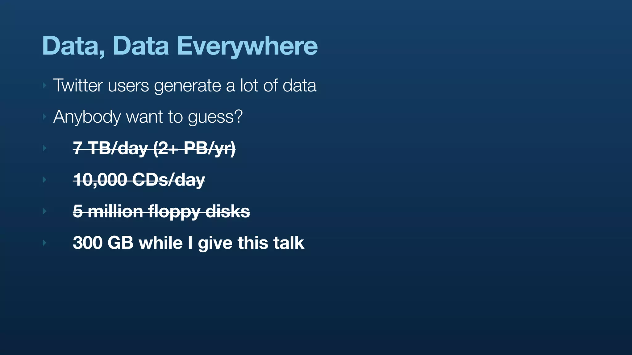 Data, Data Everywhere
‣   Twitter users generate a lot of data
‣   Anybody want to guess?
‣     7 TB/day (2+ PB/yr)
‣     10,000 CDs/day
‣     5 million floppy disks
‣     300 GB while I give this talk
 
