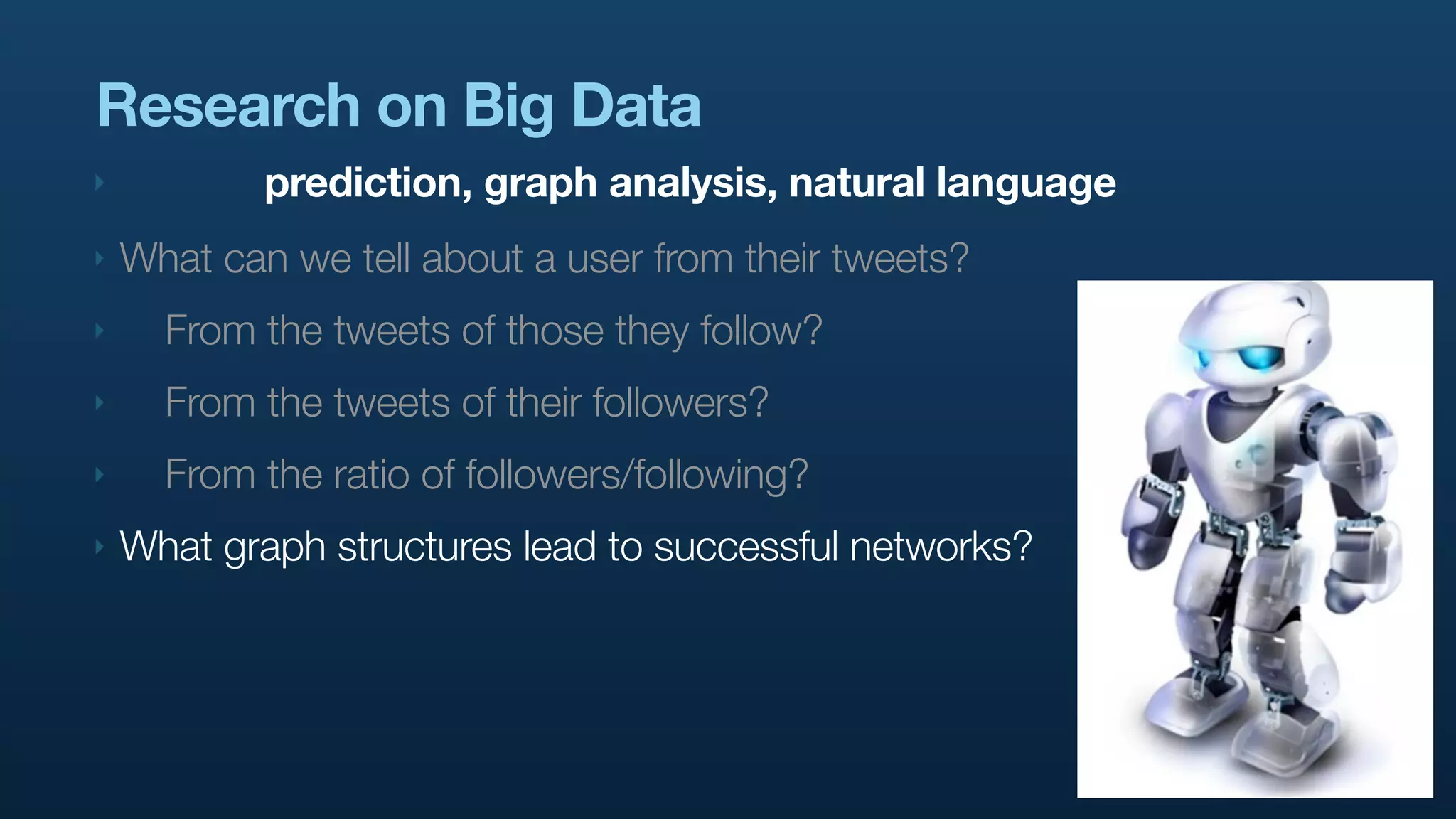 Research on Big Data
‣           prediction, graph analysis, natural language
‣   What can we tell about a user from their tweets?
‣     From the tweets of those they follow?
‣     From the tweets of their followers?
‣     From the ratio of followers/following?
‣   What graph structures lead to successful networks?
 